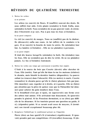 RÉVISION DU QUATRIÈME TRIMESTRE
1. Mettez les verbes:
a) au présent:
Les arbres (se couvrir) de fleurs. Il (souffrir) souvent des dents. Ils
nous (offrir) leur aide. Cette plante (craindre) le froid. Enfin, nous
(atteindre) la forêt. Nous (craindre) de ne pas pouvoir venir. Je (étein-
dre) l'électricité et je sors. Peu à peu tous les feux (s'éteindre).
b) au passé composé:
Le ciel (se couvrir) de nuages. Nous ne (souffrir) pas de la chaleur.
Ils (découvrir) enfin une route. Je lui (offrir) de le conduire à la
gare. Il ne (ouvrir) la bouche de toute la soirée. Ils (atteindre) leur
but. La lumière (s'éteindre) . Elle ne (se plaindre) à personne.
c) au passé simple:
Il était dix heures lorsqu'ils (atteindre) la forêt. On (éteindre) tous
les feux. Elle ne (craindre) pas de dire la vérité. Ils ne (se plaindre)
jamais. Le feu (s'éteindre) lentement.
2. Mettez les verbes aux temps qui conviennent et justifiez leur emploi.
C'était à la source du bois que Cosette (devoir) aller chercher de
l'eau. Elle (sortir). Tant qu'elle fut dans la rue les maisons (éclairer)
le chemin, mais bientôt la dernière lumière (disparaître). La pauvre
enfant (se trouver) dans l'obscurité. Elle (se mettre) à courir. Cosette
(connaître) le chemin parce qu'elle le (faire) plusieurs fois par jour.
Elle (marcher) sans regarder ni à droite, ni à gauche. Elle ne (faire)
pas attention que la pièce de quinze sous que la Thénardier lui (don-
ner) pour acheter du pain (tomber) dans l'eau.
Si le brouillard n'est pas si épais, on (apercevoir) une ferme avec
des arbres tout autour. S'ils arrivaient tout doucement, ils (pouvoir)
prendre le général. Si les Prussiens dormaient, ce ne (être) pas diffi-
cile de les désarmer. Si les touristes posent une question au guide, il
n'y (répondre) point. Si ce savant avait assez de moyens, il (termi-
ner) son travail exceptionnel beaucoup plus tôt.
3. Remplacez l'infinitif par le conditionnel présent ou l'imparfait.
Pierre (être) un bon sportif s'il (s'entraîner) régulièrement. Il (pou-
voir) prendre part aux compétitions s'il (travailler) beaucoup. Il (de-
 