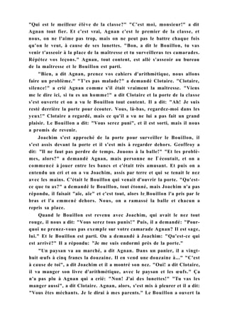 "Qui est le meilleur élève de la classe?" "C'est moi, monsieur!" a dit
Agnan tout fier. Et c'est vrai, Agnan c'est le premier de la classe, et
nous, on ne l'aime pas trop, mais on ne peut pas le battre chaque fois
qu'on le veut, à cause de ses lunettes. "Bon, a dit le Bouillon, tu vas
venir t'asseoir à la place de la maîtresse et tu surveilleras tes camarades.
Répétez vos leçons." Agnan, tout content, est allé s'asseoir au bureau
de la maîtresse et le Bouillon est parti.
"Bien, a dit Agnan, prenez vos cahiers d'arithmétique, nous allons
faire un problème." "T'es pas malade?" a demandé Clotaire. "Clotaire,
silence!" a crié Agnan comme s'il était vraiment la maîtresse. "Viens
me le dire ici, si tu es un homme!" a dit Clotaire et la porte de la classe
s'est ouverte et on a vu le Bouillon tout content. Il a dit: "Ah! Je suis
resté derrière la porte pour écouter. Vous, là-bas, regardez-moi dans les
yeux!" Clotaire a regardé, mais ce qu'il a vu ne lui a pas fait un grand
plaisir. Le Bouillon a dit: "Vous serez puni", et il est sorti, mais il nous
a promis de revenir.
Joachim s'est approché de la porte pour surveiller le Bouillon, il
s'est assis devant la porte et il s'est mis à regarder dehors. Geoffroy a
dit: "Il ne faut pas perdre de temps. Jouons à la balle!" "Et les problè-
mes, alors?" a demandé Agnan, mais personne ne Г écoutait, et on a
commencé à jouer entre les bancs et c'était très amusant. Et puis on a
entendu un cri et on a vu Joachim, assis par terre et qui se tenait le nez
avec les mains. C'était le Bouillon qui venait d'ouvrir la porte. "Qu'est-
ce que tu as?" a demandé le Bouillon, tout étonné, mais Joachim n'a pas
répondu, il faisait "aïe, aïe" et c'est tout, alors lev Bouillon l'a pris par le
bras et l'a emmené dehors. Nous, on a ramassé la balle et chacun a
repris sa place.
Quand le Bouillon est revenu avec Joachim, qui avait le nez tout
rouge, il nous a dit: "Vous serez tous punis!" Puis, il a demandé: "Pour-
quoi ne prenez-vous pas exemple sur votre camarade Agnan? Il est sage,
lui." Et le Bouillon est parti. On a demandé à Joachim: "Qu'est-ce qui
est arrivé?" Il a répondu: "Je me suis endormi près de la porte."
"Un paysan va au marché, a dit Agnan. Dans un panier, il a vingt-
huit œufs à cinq francs la douzaine. Il en vend une douzaine à..." "C'est
à cause de toi", a dit Joachim et il a montré son nez. "Oui! a dit Clotaire,
il va manger son livre d'arithmétique, avec le paysan et les œufs." Ça
n'a pas plu à Agnan qui a crié: "Non! J'ai des lunettes!" "Tu vas les
manger aussi", a dit Clotaire. Agnan, alors, s'est mis à pleurer et il a dit:
"Vous êtes méchants. Je le dirai à mes parents." Le Bouillon a ouvert la
 