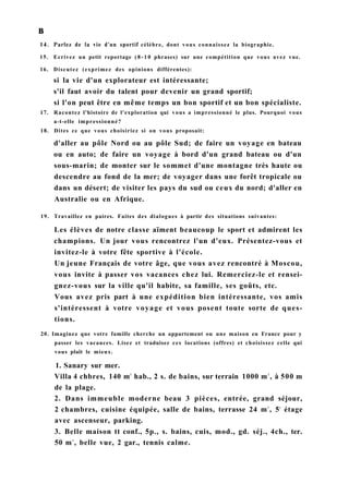 в
14. Parlez de la vie d'un sportif célèbre, dont vous connaissez la biographie.
15. Ecrivez un petit reportage ( 8 - 1 0 phrases) sur une compétition que vous avez vue.
16. Discutez (exprimez des opinions différentes):
si la vie d'un explorateur est intéressante;
s'il faut avoir du talent pour devenir un grand sportif;
si l'on peut être en même temps un bon sportif et un bon spécialiste.
17. Racontez l'histoire de l'exploration qui vous a impressionné le plus. Pourquoi vous
a-t-elle impressionné?
18. Dites ce que vous choisiriez si on vous proposait:
d'aller au pôle Nord ou au pôle Sud; de faire un voyage en bateau
ou en auto; de faire un voyage à bord d'un grand bateau ou d'un
sous-marin; de monter sur le sommet d'une montagne très haute ou
descendre au fond de la mer; de voyager dans une forêt tropicale ou
dans un désert; de visiter les pays du sud ou ceux du nord; d'aller en
Australie ou en Afrique.
19. Travaillez en paires. Faites des dialogues à partir des situations suivantes:
Les élèves de notre classe aïment beaucoup le sport et admirent les
champions. Un jour vous rencontrez l'un d'eux. Présentez-vous et
invitez-le à votre fête sportive à l'école.
Un jeune Français de votre âge, que vous avez rencontré à Moscou,
vous invite à passer vos vacances chez lui. Remerciez-le et rensei-
gnez-vous sur la ville qu'il habite, sa famille, ses goûts, etc.
Vous avez pris part à une expédition bien intéressante, vos amis
s'intéressent à votre voyage et vous posent toute sorte de ques-
tions.
20. Imaginez que votre famille cherche un appartement ou une maison en France pour y
passer les vacances. Lisez et traduisez ces locations (offres) et choisissez celle qui
vous plaît le mieux.
1. Sanary sur mer.
Villa 4 chbres, 140 m2
hab., 2 s. de bains, sur terrain 1000 m2
, à 500 m
de la plage.
2. Dans immeuble moderne beau 3 pièces, entrée, grand séjour,
2 chambres, cuisine équipée, salle de bains, terrasse 24 m2
, 5é
étage
avec ascenseur, parking.
3. Belle maison tt conf., 5p., s. bains, cuis, mod., gd. séj., 4ch., ter.
50 m2
, belle vue, 2 gar., tennis calme.
 