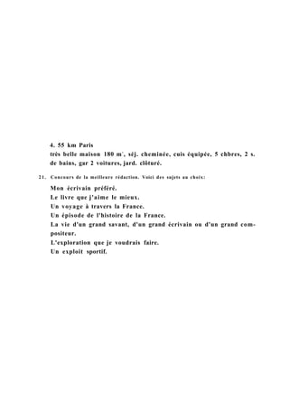 4. 55 km Paris
très belle maison 180 m2
, séj. cheminée, cuis équipée, 5 chbres, 2 s.
de bains, gar 2 voitures, jard. clôturé.
21. Concours de la meilleure rédaction. Voici des sujets au choix:
Mon écrivain préféré.
Le livre que j'aime le mieux.
Un voyage à travers la France.
Un épisode de l'histoire de la France.
La vie d'un grand savant, d'un grand écrivain ou d'un grand com-
positeur.
L'exploration que je voudrais faire.
Un exploit sportif.
 