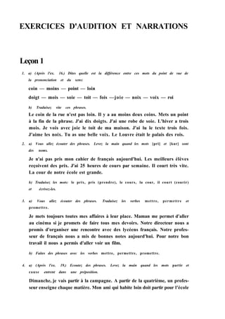 EXERCICES D'AUDITION ET NARRATIONS
Leçon 1
1. a) (Après l'ex. 16.) Dites quelle est la différence entre ces mots du point de vue de
la prononciation et du sens:
coin — moins — point — loin
doigt — mois — soie — toit — fois —joie — noix — voix — roi
b) Traduisez vite ces phrases.
Le coin de la rue n'est pas loin. Il y a au moins deux coins. Mets un point
à la fin de la phrase. J'ai dix doigts. J'ai une robe de soie. L'hiver a trois
mois. Je vois avec joie le toit de ma maison. J'ai lu le texte trois fois.
J'aime les noix. Tu as une belle voix. Le Louvre était le palais des rois.
2. a) Vous allez écouter des phrases. Levez la main quand les mots [pri] et [kur] sont
des noms.
Je n'ai pas pris mon cahier de français aujourd'hui. Les meilleurs élèves
reçoivent des prix. J'ai 25 heures de cours par semaine. Il court très vite.
La cour de notre école est grande.
b) Traduisez les mots: le prix, pris (prendre), le cours, la cour, il court (courir)
et écrivez-les.
3. a) Vous allez écouter des phrases. Traduisez les verbes mettre, permettre et
promettre.
Je mets toujours toutes mes affaires à leur place. Maman me permet d'aller
au cinéma si je promets de faire tous mes devoirs. Notre directeur nous a
promis d'organiser une rencontre avec des lycéens français. Notre profes-
seur de français nous a mis de bonnes notes aujourd'hui. Pour notre bon
travail il nous a permis d'aller voir un film.
b) Faites des phrases avec les verbes mettre, permettre, promettre.
4. a) (Après l'ex. 19.) Ecoutez des phrases. Levez la main quand les mots partir et
cause entrent dans une préposition.
Dimanche, je vais partir à la campagne. A partir de la quatrième, un profes-
seur enseigne chaque matière. Mon ami qui habite loin doit partir pour l'école
 