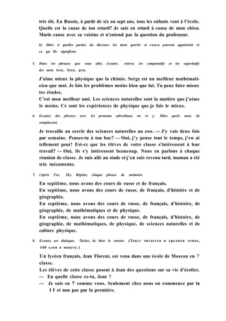 très tôt. En Russie, à partir de six ou sept ans, tous les enfants vont à l'école.
Quelle est la cause de ton retard? Je suis en retard à cause de mon chien.
Marie cause avec sa voisine et n'entend pas la question du professeur.
b) Dites à quelles parties du discours les mots partir et cause peuvent appartenir et
ce qu 'ils signifient.
5. Dans les phrases que vous allez écouter, relevez les comparatifs et les superlatifs
des mots bon, bien, peu.
J'aime mieux la physique que la chimie. Serge est un meilleur mathémati-
cien que moi. Je fais les problèmes moins bien que lui. Tu peux faire mieux
tes études.
C'est mon meilleur ami. Les sciences naturelles sont la matière que j'aime
le moins. Ce sont les expériences de physique que je fais le mieux.
6. Ecoutez des phrases avec les pronoms adverbiaux en et y. Dites quels mots ils
remplacent.
Je travaille au cercle des sciences naturelles au zoo. — J'y vais deux fois
par semaine. Penses-tu à ton bac? — Oui, j'y pense tout le temps, j'en ai
tellement peur! Est-ce que les élèves de votre classe s'intéressent à leur
travail? — Oui, ils s'y intéressent beaucoup. Nous en parlons à chaque
réunion de classe. Je suis allé au stade et j'en suis revenu tard, maman a été
très mécontente.
7. (Après l'ex. 28.) Répétez chaque phrase de mémoire.
En septième, nous avons des cours de russe et de français.
En septième, nous avons des cours de russe, de français, d'histoire et de
géographie.
En septième, nous avons des cours de russe, de français, d'histoire, de
géographie, de mathématiques et de physique.
En septième, nous avons des cours de russe, de français, d'histoire, de
géographie, de mathématiques, de physique, de sciences naturelles et de
culture physique.
8. Ecoutez un dialogue. Tâchez de bien le retenir. (Текст читается в среднем темпе,
140 слов в минуту.)
Un lycéen français, Jean Florent, est venu dans une école de Moscou en 7e
classe.
Les élèves de cette classe posent à Jean des questions sur sa vie d'écolier.
— En quelle classe es-tu, Jean ?
— Je suis en 7e
comme vous. Seulement chez nous on commence par la
1 Ie
et non pas par la première.
 