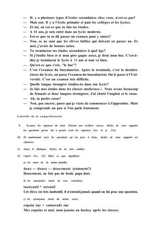 — IL y a plusieurs types d'écoles secondaires chez vous, n'est-ce pas?
— Mais oui. Il y a l'école primaire et puis les collèges et les lycées.
— Et toi, où est-ce que tu fais tes études.
— A 11 ans, je suis entré dans un lycée moderne.
— Est-ce que tu as dû passer un examen pour y entrer?
— Non, ce ne sont que les élèves faibles qui doivent en passer un. Et
moi, j'avais de bonnes notes.
— Tu termineras tes études secondaires à quel âge?
— Si j'étudie bien et si mon père gagne assez, je ferai mon bac. C'est-à-
dire je terminerai le lycée à 18 ans si tout va bien.
— Qu'est-ce que c'est, "le bac"?
— C'est l'examen du baccalauréat. Après la terminale, c'est la dernière
classe du lycée, on passe l'examen du baccalauréat. On le passe à l'Uni-
versité. C'est un examen très difficile.
— Quelle langue étrangère étudies-tu dans ton lycée?
— Je fais mes études dans les classes modernes-1. Nous avons beaucoup
de français et deux langues étrangères. J'ai choisi l'anglais et le russe.
— Ah, tu parles russe?
— Non, pas encore, parce que je viens de commencer à l'apprendre. Mais
je comprends un peu si l'on parle lentement.
Contrôle de la compréhension
9. Ecoutez les réponses de Jean Florent aux écoliers russes, tâchez de vous rappeler
les questions qu'on lui a posées (voir les réponses l'ex. 8, p. 214).
10. Et maintenant voici les questions qu 'on pose à Jean, tâchez de vous rappeler ses
réponses.
11. Jouez le dialogue, tâchez de ne rien oublier.
12. (Après l'ex. 32.) Dites ce que signifient:
a) les mots de la même famille:
doux — douce — doucement (comment?)
Doucement, ne fais pas de bruit, papa dort.
b) les antonymes (mots de sens contraire):
inattentif * attentif
Cet élève est très inattentif, il n'entend jamais quand on lui pose une question.
c) les synonymes (mots du même sens):
copain (m) = camarade (m)
Mes copains et moi, nous jouons au hockey après les classes.
 