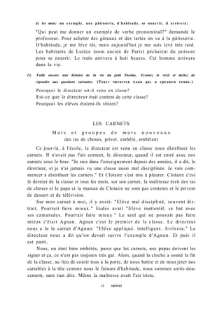 d) les mots: un exemple, une pâtisserie, d'habitude, se nourrir, il arrivera:
"Qui peut me donner un exemple de verbe pronominal?" demande le
professeur. Pour acheter des gâteaux et des tartes on va à la pâtisserie.
D'habitude, je me lève tôt, mais aujourd'hui je me suis levé très tard.
Les habitants de Lutèce (nom ancien de Paris) péchaient du poisson
pour se nourrir. Le train arrivera à huit heures. Cet homme arrivera
dans la vie.
13. Voilà encore une histoire de la vie du petit Nicolas. Ecoutez le récit et tâchez de
répondre aux questions suivantes. (Текст читается один раз в среднем темпе.)
Pourquoi le directeur est-il venu en classe?
Est-ce que le directeur était content de cette classe?
Pourquoi les élèves étaient-ils tristes?
LES CARNETS
M o t s e t g r o u p e s d e m o t s n o u v e a u x
des tas de choses, priver, embêté, embêtant
Ce jour-là, à l'école, le directeur est venu en classe nous distribuer les
carnets. Il n'avait pas l'air content, le directeur, quand il est entré avec nos
carnets sous le bras. "Je suis dans l'enseignement depuis des années, il a dit, le
directeur, et je n'ai jamais vu une classe aussi mal disciplinée. Je vais com-
mencer à distribuer les carnets." Et Clotaire s'est mis à pleurer. Clotaire c'est
le dernier de la classe et tous les mois, sur son carnet, la maîtresse écrit des tas
de choses et le papa et la maman de Clotaire ne sont pas contents et le privent
de dessert et de télévision.
Sur mon carnet à moi, il y avait: "Elève mal discipliné, souvent dis-
trait. Pourrait faire mieux." Eudes avait "Elève inattentif, se bat avec
ses camarades. Pourrait faire mieux." Le seul qui ne pouvait pas faire
mieux c'était Agnan. Agnan c'est le premier de la classe. Le directeur
nous a lu le carnet d'Agnan: "Elève appliqué, intelligent. Arrivera." Le
directeur nous a dit qu'on devait suivre l'exemple d'Agnan. Et puis il
est parti.
Nous, on était bien embêtés, parce que les carnets, nos papas doivent les
signer et ça, ce n'est pas toujours très gai. Alors, quand la cloche a sonné la fin
de la classe, au lieu de courir tous à la porte, de nous battre et de nous jeter nos
cartables à la tête comme nous le faisons d'habitude, nous sommes sortis dou-
cement, sans rien dire. Même la maîtresse avait l'air triste.
(à suivre)
 