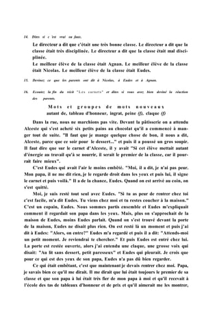 14. Dites si с 'est vrai ou faux.
Le directeur a dit que c'était une très bonne classe. Le directeur a dit que la
classe était très disciplinée. Le directeur a dit que la classe était mal disci-
plinée.
Le meilleur élève de la classe était Agnan. Le meilleur élève de la classe
était Nicolas. Le meilleur élève de la classe était Eudes.
15. Devinez ce que les parents ont dit à Nicolas, à Eudes et à Agnan.
16. Ecoutez la fin du récit "Les carnets" et dites si vous avez bien deviné la réaction
des parents.
M o t s e t g r o u p e s d e m o t s n o u v e a u x
autant de, tableau d'honneur, ingrat, peine (f), claque (f)
Dans la rue, nous ne marchions pas vite. Devant la pâtisserie on a attendu
Alceste qui s'est acheté six petits pains au chocolat qu'il a commencé à man-
ger tout de suite. "Il faut que je mange quelque chose de bon, il nous a dit,
Alceste, parce que ce soir pour le dessert..." et puis il a poussé un gros soupir.
Il faut dire que sur le carnet d'Alceste, il y avait "Si cet élève mettait autant
d'énergie au travail qu'à se nourrir, il serait le premier de la classe, car il pour-
rait faire mieux".
C'est Eudes qui avait l'air le moins embêté. "Moi, il a dit, je n'ai pas peur.
Mon papa, il ne me dit rien, je le regarde droit dans les yeux et puis lui, il signe
le carnet et puis voilà." Il a de la chance, Eudes. Quand on est arrivé au coin, on
s'est quitté.
Moi, je suis resté tout seul avec Eudes. "Si tu as peur de rentrer chez toi
c'est facile, m'a dit Eudes. Tu viens chez moi et tu restes coucher à la maison."
C'est un copain, Eudes. Nous sommes partis ensemble et Eudes m'expliquait
comment il regardait son papa dans les yeux. Mais, plus on s'approchait de la
maison de Eudes, moins Eudes parlait. Quand on s'est trouvé devant la porte
de la maison, Eudes ne disait plus rien. On est resté là un moment et puis j'ai
dit à Eudes: "Alors, on entre?" Eudes m'a regardé et puis il a dit: "Attends-moi
un petit moment. Je reviendrai te chercher." Et puis Eudes est entré chez lui.
La porte est restée ouverte, alors j'ai entendu une claque, une grosse voix qui
disait: "Au lit sans dessert, petit paresseux" et Eudes qui pleurait. Je crois que
pour ce qui est des yeux de son papa, Eudes n'a pas dû bien regarder.
Ce qui était embêtant, c'est que maintenant je devais rentrer chez moi. Papa,
je savais bien ce qu'il me dirait. Il me dirait que lui était toujours le premier de sa
classe et que son papa à lui était très fier de mon papa à moi et qu'il recevait à
l'école des tas de tableaux d'honneur et de prix et qu'il aimerait me les montrer,
 