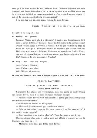 mais qu'il les avait perdus. Et puis, papa me dirait: "Je travaille jour et nuit pour
te donner une bonne éducation et toi, tu es un ingrat et tu ne souffres même pas
de la peine que tu fais à tes pauvres parents et tu n'auras pas de dessert et pour ce
qui est du cinéma, on attendra le prochain carnet."
Il va me dire tout ça, mon papa, comme le mois dernier.
D'après S e m p é et G o s c i n n y , Le petit Nicolas
Contrôle de la compréhension
17. Répondez aux questions:
Pourquoi Alceste est-il allé à la pâtisserie? Qu'est-ce que la maîtresse a écrit
dans le carnet d'Alceste? Pourquoi Eudes était-il moins triste que les autres?
Qu'est-ce que Eudes a proposé à Nicolas? Est-ce que vraiment le papa de
Eudes ne Га pas puni? Pourquoi Nicolas ne voulait-il pas rentrer chez lui?
Qu'est-ce que son père lui disait d'habitude au sujet de ses études? Est-ce
que son père travaillait jour et nuit pour donner une bonne éducation à son
fils? Comment le père punissait-il Nicolas?
18. Jouez à deux. Faites trois dialogues:
entre Eudes et Nicolas;
entre Eudes et son père;
entre Nicolas et son père.
19. Vous allez écouter un récit. Dites si François a appris à ne pas dire "tu " à son maître.
CE QU'IL FAUT DIRE
M o t s e t g r o u p e s d e m o t s n o u v e a u x
ancien, que tu sois (être)
Septembre. Les classes ont recommencé. Dans une école un maître trouve
ses anciens élèves, mais il y a aussi quelques nouveaux visages.
— Je suis content de vous voir, mes enfants, je pense que nous allons passer
une bonne année ensemble ...
A ce moment on entend un petit garçon:
— Moi aussi, je suis content que tu sois mon maître.
— Cela me fait plaisir ce que tu dis, mais, vois-tu, il ne faut pas dire "tu" à
ton maître. As-tu compris?
— Oui, monsieur, je ne te dirai plus "tu". Toute la classe se met à rire.
Quelques jours plus tard, le maître rend aux élèves le premier devoir de
français. Une main se lève:
— Monsieur, tu ne m'as pas donné mon devoir.
 