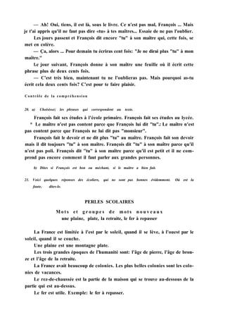 — Ah! Oui, tiens, il est là, sous le livre. Ce n'est pas mal, François ... Mais
je t'ai appris qu'il ne faut pas dire «tu» à tes maîtres... Essaie de ne pas l'oublier.
Les jours passent et François dit encore "tu" à son maître qui, cette fois, se
met en colère.
— Ça, alors ... Pour demain tu écriras cent fois: "Je ne dirai plus "tu" à mon
maître."
l.e jour suivant, François donne à son maître une feuille où il écrit cette
phrase plus de deux cents fois.
— C'est très bien, maintenant tu ne l'oublieras pas. Mais pourquoi as-tu
écrit cela deux cents fois? C'est pour te faire plaisir.
Contrôle de la compréhension
20. a) Choisissez les phrases qui correspondent au texte.
François fait ses études à l'école primaire. François fait ses études au lycée.
* Le maître n'est pas content parce que François lui dit "tu".: Le maître n'est
pas content parce que François ne lui dit pas "monsieur".
François fait le devoir et ne dit plus "tu" au maître. François fait son devoir
mais il dit toujours "tu" à son maître. François dit "tu" à son maître parce qu'il
n'est pas poli. François dit "tu" à son maître parce qu'il est petit et il ne com-
prend pas encore comment il faut parler aux grandes personnes.
b) Dites si François est bon ou méchant, si le maître a bien fait.
21. Voici quelques réponses des écoliers, qui ne sont pas bonnes évidemment. Où est la
faute, dites-le.
PERLES SCOLAIRES
M o t s et g r o u p e s de m o t s n o u v e a u x
une plaine, plate, la retraite, le fer à repasser
La France est limitée à l'est par le soleil, quand il se lève, à l'ouest par le
soleil, quand il se couche.
Une plaine est une montagne plate.
Les trois grandes époques de l'humanité sont: l'âge de pierre, l'âge de bron-
ze et l'âge de la retraite.
La France avait beaucoup de colonies. Les plus belles colonies sont les colo-
nies de vacances.
Le rez-de-chaussée est la partie de la maison qui se trouve au-dessous de la
partie qui est au-dessus.
Le fer est utile. Exemple: le fer à repasser.
 