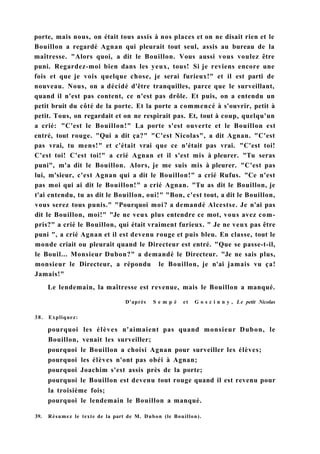 porte, mais nous, on était tous assis à nos places et on ne disait rien et le
Bouillon a regardé Agnan qui pleurait tout seul, assis au bureau de la
maîtresse. "Alors quoi, a dit le Bouillon. Vous aussi vous voulez être
puni. Regardez-moi bien dans les yeux, tous! Si je reviens encore une
fois et que je vois quelque chose, je serai furieux!" et il est parti de
nouveau. Nous, on a décidé d'être tranquilles, parce que le surveillant,
quand il n'est pas content, ce n'est pas drôle. Et puis, on a entendu un
petit bruit du côté de la porte. Et la porte a commencé à s'ouvrir, petit à
petit. Tous, on regardait et on ne respirait pas. Et, tout à coup, quelqu'un
a crié: "C'est le Bouillon!" La porte s'est ouverte et le Bouillon est
entré, tout rouge. "Qui a dit ça?" "C'est Nicolas", a dit Agnan. "C'est
pas vrai, tu mens!" et c'était vrai que ce n'était pas vrai. "C'est toi!
C'est toi! C'est toi!" a crié Agnan et il s'est mis à pleurer. "Tu seras
puni", m'a dit le Bouillon. Alors, je me suis mis à pleurer. "C'est pas
lui, m'sieur, c'est Agnan qui a dit le Bouillon!" a crié Rufus. "Ce n'est
pas moi qui ai dit le Bouillon!" a crié Agnan. "Tu as dit le Bouillon, je
t'ai entendu, tu as dit le Bouillon, oui!" "Bon, c'est tout, a dit le Bouillon,
vous serez tous punis." "Pourquoi moi? a demandé Alcestse. Je n'ai pas
dit le Bouillon, moi!" "Je ne veux plus entendre ce mot, vous avez com-
pris?" a crié le Bouillon, qui était vraiment furieux. " Je ne veux pas être
puni ", a crié Agnan et il est devenu rouge et puis bleu. En classe, tout le
monde criait ou pleurait quand le Directeur est entré. "Que se passe-t-il,
le Bouil... Monsieur Dubon?" a demandé le Directeur. "Je ne sais plus,
monsieur le Directeur, a répondu le Bouillon, je n'ai jamais vu ça!
Jamais!"
Le lendemain, la maîtresse est revenue, mais le Bouillon a manqué.
D'après S e m p é et G o s c i n n y , Le petit Nicolas
38. Expliquez:
pourquoi les élèves n'aimaient pas quand monsieur Dubon, le
Bouillon, venait les surveiller;
pourquoi le Bouillon a choisi Agnan pour surveiller les élèves;
pourquoi les élèves n'ont pas obéi à Agnan;
pourquoi Joachim s'est assis près de la porte;
pourquoi le Bouillon est devenu tout rouge quand il est revenu pour
la troisième fois;
pourquoi le lendemain le Bouillon a manqué.
39. Résumez le texte de la part de M. Dubon (le Bouillon).
 