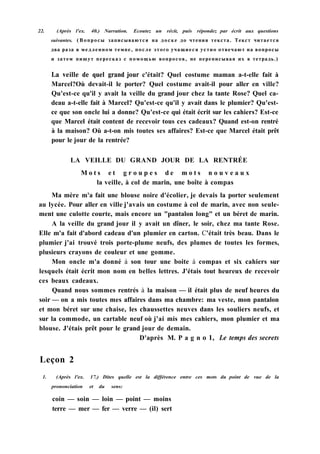 22. (Après l'ex. 40.) Narration. Ecoutez un récit, puis répondez par écrit aux questions
suivantes. (Вопросы записываются на доске до чтения текста. Текст читается
два раза в медленном темпе, после этого учащиеся устно отвечают на вопросы
и затем пишут пересказ с помощью вопросов, не переписывая их в тетрадь.)
La veille de quel grand jour c'était? Quel costume maman a-t-elle fait à
Marcel?Où devait-il le porter? Quel costume avait-il pour aller en ville?
Qu'est-ce qu'il y avait la veille du grand jour chez la tante Rose? Quel ca-
deau a-t-elle fait à Marcel? Qu'est-ce qu'il y avait dans le plumier? Qu'est-
ce que son oncle lui a donne? Qu'est-ce qui était écrit sur les cahiers? Est-ce
que Marcel était content de recevoir tous ces cadeaux? Quand est-on rentré
à la maison? Où a-t-on mis toutes ses affaires? Est-ce que Marcel était prêt
pour le jour de la rentrée?
LA VEILLE DU GRAND JOUR DE LA RENTRÉE
M o t s e t g r o u p e s d e m o t s n o u v e a u x
la veille, à col de marin, une boîte à compas
Ma mère m'a fait une blouse noire d'écolier, je devais la porter seulement
au lycée. Pour aller en ville j'avais un costume à col de marin, avec non seule-
ment une culotte courte, mais encore un "pantalon long" et un béret de marin.
A la veille du grand jour il y avait un dîner, le soir, chez ma tante Rose.
Elle m'a fait d'abord cadeau d'un plumier en carton. C'était très beau. Dans le
plumier j'ai trouvé trois porte-plume neufs, des plumes de toutes les formes,
plusieurs crayons de couleur et une gomme.
Mon oncle m'a donné à son tour une boite à compas et six cahiers sur
lesquels était écrit mon nom en belles lettres. J'étais tout heureux de recevoir
ces beaux cadeaux.
Quand nous sommes rentrés à la maison — il était plus de neuf heures du
soir — on a mis toutes mes affaires dans ma chambre: ma veste, mon pantalon
et mon béret sur une chaise, les chaussettes neuves dans les souliers neufs, et
sur la commode, un cartable neuf où j'ai mis mes cahiers, mon plumier et ma
blouse. J'étais prêt pour le grand jour de demain.
D'après M. P a g n о 1, Le temps des secrets
Leçon 2
1. (Après l'ex. 17.) Dites quelle est la différence entre ces mots du point de vue de la
prononciation et du sens:
coin — soin — loin — point — moins
terre — mer — fer — verre — (il) sert
 