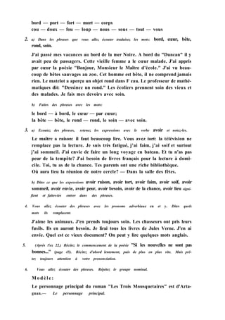 bord — port — fort — mort — corps
cou — doux — fou — loup — nous — sous — tout — vous
2. a) Dans les phrases que vous allez écouter traduisez les mots: bord, cœur, bête,
rond, soin.
J'ai passé mes vacances au bord de la mer Noire. A bord du "Duncan" il y
avait peu de passagers. Cette vieille femme a le cœur malade. J'ai appris
par cœur la poésie "Bonjour, Monsieur le Maître d'école." J'ai vu beau-
coup de bêtes sauvages au zoo. Cet homme est bête, il ne comprend jamais
rien. Le matelot a aperçu un objet rond dans F eau. Le professeur de mathé-
matiques dit: "Dessinez un rond." Les écoliers prennent soin des vieux et
des malades. Je fais mes devoirs avec soin.
b) Faites des phrases avec les mots:
le bord — à bord, le cœur — par cœur;
la bête — bête, le rond — rond, le soin — avec soin.
3. a) Ecoutez des phrases, retenez les expressions avec le verbe avoir et notez-les.
Le maître a raison: il faut beaucoup lire. Vous avez tort: la télévision ne
remplace pas la lecture. Je suis très fatigué, j'ai faim, j'ai soif et surtout
j'ai sommeil. J'ai envie de faire un long voyage en bateau. Et tu n'as pas
peur de la tempête? J'ai besoin de livres français pour la lecture à domi-
cile. Toi, tu as de la chance. Tes parents ont une riche bibliothèque.
Où aura lieu la réunion de notre cercle? — Dans la salle des fêtes.
b) Dites ce que les expressions avoir raison, avoir tort, avoir faim, avoir soif, avoir
sommeil, avoir envie, avoir peur, avoir besoin, avoir de la chance, avoir lieu signi-
fient et faites-les entrer dans des phrases.
4. Vous allez écouter des phrases avec les pronoms adverbiaux en et y. Dites quels
mots ils remplacent.
J'aime les animaux. J'en prends toujours soin. Les chasseurs ont pris leurs
fusils. Ils en auront besoin. Je lirai tous les livres de Jules Verne. J'en ai
envie. Quel est ce vieux document? On peut y lire quelques mots anglais.
5. (Après l'ex 22.) Récitez le commencement de la poésie "Si les nouvelles ne sont pas
bonnes..." (page 45). Récitez d'abord lentement, puis de plus en plus vite. Mais prê-
tez toujours attention à votre prononciation.
6. Vous allez écouter des phrases. Répétez le groupe nominal.
M o d è l e :
Le personnage principal du roman "Les Trois Mousquetaires" est d'Arta-
gnan.— Le personnage principal.
 