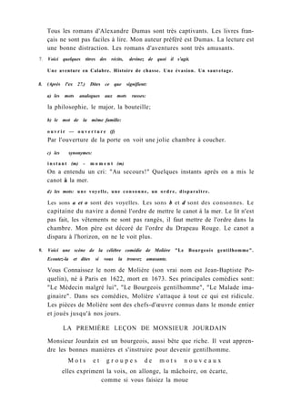 Tous les romans d'Alexandre Dumas sont très captivants. Les livres fran-
çais ne sont pas faciles à lire. Mon auteur préféré est Dumas. La lecture est
une bonne distraction. Les romans d'aventures sont très amusants.
7. Voici quelques titres des récits, devinez de quoi il s'agit.
Une aventure en Calabre. Histoire de chasse. Une évasion. Un sauvetage.
8. (Après l'ex 27.) Dites ce que signifient:
a) les mots analogues aux mots russes:
la philosophie, le major, la bouteille;
b) le mot de la même famille:
o u v r i r — o u v e r t u r e (f)
Par l'ouverture de la porte on voit une jolie chambre à coucher.
c) les synonymes:
i n s t a n t (m) - m o m e n t (m)
On a entendu un cri: "Au secours!" Quelques instants après on a mis le
canot à la mer.
d) les mots: une voyelle, une consonne, un ordre, disparaître.
Les sons a et о sont des voyelles. Les sons b et d sont des consonnes. Le
capitaine du navire a donné l'ordre de mettre le canot à la mer. Le lit n'est
pas fait, les vêtements ne sont pas rangés, il faut mettre de l'ordre dans la
chambre. Mon père est décoré de l'ordre du Drapeau Rouge. Le canot a
disparu à l'horizon, on ne le voit plus.
9. Voici une scène de la célèbre comédie de Molière "Le Bourgeois gentilhomme".
Ecoutez-la et dites si vous la trouvez amusante.
Vous Connaissez le nom de Molière (son vrai nom est Jean-Baptiste Po-
quelin), né à Paris en 1622, mort en 1673. Ses principales comédies sont:
"Le Médecin malgré lui", "Le Bourgeois gentilhomme", "Le Malade ima-
ginaire". Dans ses comédies, Molière s'attaque à tout ce qui est ridicule.
Les pièces de Molière sont des chefs-d'œuvre connus dans le monde entier
et joués jusqu'à nos jours.
LA PREMIÈRE LEÇON DE MONSIEUR JOURDAIN
Monsieur Jourdain est un bourgeois, aussi bête que riche. Il veut appren-
dre les bonnes manières et s'instruire pour devenir gentilhomme.
M o t s e t g r o u p e s d e m o t s n o u v e a u x
elles expriment la voix, on allonge, la mâchoire, on écarte,
comme si vous faisiez la moue
 