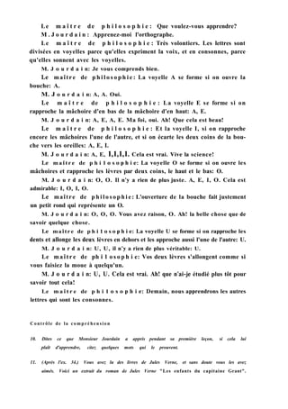 Le m a î t r e de p h i l o s o p h i e : Que voulez-vous apprendre?
M . J o u r d a i n : Apprenez-moi l'orthographe.
Le m a î t r e de p h i l o s o p h i e : Très volontiers. Les lettres sont
divisées en voyelles parce qu'elles expriment la voix, et en consonnes, parce
qu'elles sonnent avec les voyelles.
M. J о u r d a i n: Je vous comprends bien.
Le maître de p h i l o s o p h i e : La voyelle A se forme si on ouvre la
bouche: A.
M. J о u r d a i n: A, A. Oui.
Le m a î t r e de p h i l o s o p h i e : La voyelle E se forme si on
rapproche la mâchoire d'en bas de la mâchoire d'en haut: A, E.
M. J о u r d a i n: A, E, A, E. Ma foi, oui. Ah! Que cela est beau!
Le m a î t r e de p h i l o s o p h i e : Et la voyelle I, si on rapproche
encore les mâchoires l'une de l'autre, et si on écarte les deux coins de la bou-
che vers les oreilles: A, E, I.
M. J о u r d a i n: A, E, 1,1,1,1. Cela est vrai. Vive la science!
Le m a î t r e de p h i 1 о s о p h i e: La voyelle О se forme si on ouvre les
mâchoires et rapproche les lèvres par deux coins, le haut et le bas: O.
M. J о u r d a i n: О, O. Il n'y a rien de plus juste. A, E, I, O. Cela est
admirable: I, О, I, O.
Le maître de p h i l o s o p h i e : L'ouverture de la bouche fait justement
un petit rond qui représente un O.
M. J о u r d a i n: O, O, O. Vous avez raison, O. Ah! la belle chose que de
savoir quelque chose.
Le maître de p h i 1 о s о p h i e: La voyelle U se forme si on rapproche les
dents et allonge les deux lèvres en dehors et les approche aussi l'une de l'autre: U.
M. J о u r d a i n: U, U, il n'y a rien de plus véritable: U.
Le m a î t r e de ph i 1 o s o p h i e: Vos deux lèvres s'allongent comme si
vous faisiez la moue à quelqu'un.
M. J о u r d a i n: U, U. Cela est vrai. Ah! que n'ai-je étudié plus tôt pour
savoir tout cela!
Le m a î t r e de p h i 1 о s о p h i e: Demain, nous apprendrons les autres
lettres qui sont les consonnes.
Contrôle de la compréhension
10. Dites ce que Monsieur Jourdain a appris pendant sa première leçon, si cela lui
plaît d'apprendre, citez quelques mots qui le prouvent.
11. (Après l'ex. 34.) Vous avez lu des livres de Jules Verne, et sans doute vous les avez
aimés. Voici un extrait du roman de Jules Verne "Les enfants du capitaine Grant".
 