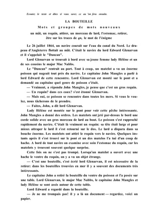Ecoutez le texte et dites si vous savez ce au 'on fera ensuite.
LA BOUTEILLE
M o t s e t g r o u p e s d e m o t s n o u v e a u x
un mât, un requin, attirer, un morceau de lard, l'estomac, retirer,
être sur les traces de qn, le mot de l'énigme
Le 26 juillet 1864, un navire courait sur l'eau du canal du Nord. Le dra-
peau d'Angleterre flottait au mât. C'était le navire du lord Edward Glenarvan
et il s'appelait le "Duncan".
Lord Glenarvan se trouvait à bord avec sa jeune femme lady Hélène et un
de ses cousins le major Mac Nabbs.
Le "Duncan" rentrait au port. Tout à coup, un matelot a vu un énorme
poisson qui nageait tout près du navire. Le capitaine John Mangles a parlé à
lord Edward de cette rencontre. Lord Glenarvan est monté sur le pont et a
demandé au capitaine quel genre de poisson c'était.
— Vraiment, a répondu John Mangles, je pense que c'est un gros requin.
— Un requin? dans ces eaux? s'est étonné Glenarvan.
— Mais oui, ce poisson se rencontre dans toutes les mers. Si vous le vou-
lez, nous tâcherons de le prendre.
— Faites, John, a dit lord Glenarvan.
Lady Hélène est montée sur le pont pour voir cette pêche intéressante.
John Mangles a donné des ordres. Les matelots ont jeté par-dessus le bord une
corde solide avec un gros morceau de lard au bout. Le poisson s'est rapproché
rapidement du navire. C'était là vraiment un requin: sa tête était large et pour
mieux attraper le lard il s'est retourné sur le dos. Le lard a disparu dans sa
bouche énorme. Les matelots ont attiré le requin vers le navire. Quelques ins-
tants après il s'est trouvé sur le pont et un des matelos l'a tué d'un coup de
hache. A bord de tout navire on examine avec soin l'estomac du requin, car les
matelots y trouvent souvent quelque surprise.
Cette fois on ne s'est pas trompé. Lorsqu'un matelot a ouvert avec une
hache le ventre du requin, on y a vu un objet étrange.
— C'est une bouteille, s'est écrié lord Glenarvan, il est nécessaire de la
retirer: dans les bouteilles trouvées en mer il y a souvent des documents très
intéressants.
Le capitaine John a retiré la bouteille du ventre du poisson et l'a posée sur
une table. Lord Glenarvan, le major Mac Nabbs, le capitaine John Mangles et
lady Hélène se sont assis autour de cette table.
Lord Edward a regardé dans la bouteille.
— Je ne me trompais pas! il y a là un document — regardez, voici un
papier.
 