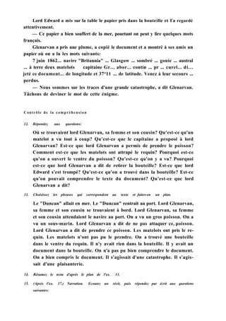 Lord Edward a mis sur la table le papier pris dans la bouteille et Га regardé
attentivement.
— Ce papier a bien souffert de la mer, pourtant on peut y lire quelques mots
français.
Glenarvan a pris une plume, a copié le document et a montré à ses amis un
papier où on a lu les mots suivants:
7 juin 1862... navire "Britannia" ... Glasgow ... sombré ... gonie ... austral
... à terre deux matelots capitaine Gr... abor... contin ... pr ... curel... di...
jeté ce document... de longitude et 37°11 ... de latitude. Venez à leur secours ...
perdus.
— Nous sommes sur les traces d'une grande catastrophe, a dit Glenarvan.
Tâchons de deviner le mot de cette énigme.
Contrôle de la compréhension
12. Répondez aux questions:
Où se trouvaient lord Glenarvan, sa femme et son cousin? Qu'est-ce qu'un
matelot a vu tout à coup? Qu'est-ce que le capitaine a proposé à lord
Glenarvan? Est-ce que lord Glenarvan a permis de prendre le poisson?
Comment est-ce que les matelots ont attrapé le requin? Pourquoi est-ce
qu'on a ouvert le ventre du poisson? Qu'est-ce qu'on y a vu? Pourquoi
est-ce que lord Glenarvan a dit de retirer la bouteille? Est-ce que lord
Edward s'est trompé? Qu'est-ce qu'on a trouvé dans la bouteille? Est-ce
qu'on pouvait comprendre le texte du document? Qu'est-ce que lord
Glenarvan a dit?
13. Choisissez les phrases qui correspondent au texte et faites-en un plan.
Le "Duncan" allait en mer. Le "Duncan" rentrait au port. Lord Glenarvan,
sa femme et son cousin se trouvaient à bord. Lord Glenarvan, sa femme
et son cousin attendaient le navire au port. On a vu un gros poisson. On a
vu un sous-marin. Lord Glenarvan a dit de ne pas attaquer ce, poisson.
Lord Glenarvan a dit de prendre ce poisson. Les matelots ont pris le re-
quin. Les matelots n'ont pas pu le prendre. On a trouvé une bouteille
dans le ventre du requin. Il n'y avait rien dans la bouteille. Il y avait un
document dans la bouteille. On n'a pas pu bien comprendre le document.
On a bien compris le document. Il s'agissait d'une catastrophe. Il s'agis-
sait d'une plaisanterie.
14. Résumez le texte d'après le plan de l'ex. 13.
15. (Après l'ex. 37.) Narration. Ecoutez un récit, puis répondez par écrit aux questions
suivantes:
 