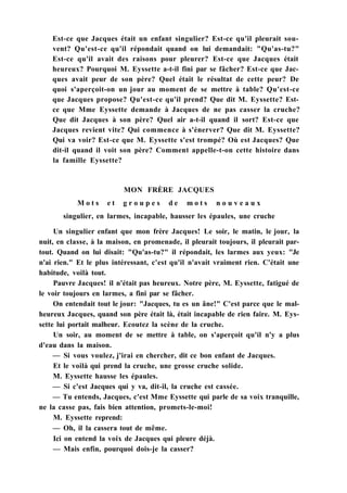 Est-ce que Jacques était un enfant singulier? Est-ce qu'il pleurait sou-
vent? Qu'est-ce qu'il répondait quand on lui demandait: "Qu'as-tu?"
Est-ce qu'il avait des raisons pour pleurer? Est-ce que Jacques était
heureux? Pourquoi M. Eyssette a-t-il fini par se fâcher? Est-ce que Jac-
ques avait peur de son père? Quel était le résultat de cette peur? De
quoi s'aperçoit-on un jour au moment de se mettre à table? Qu'est-ce
que Jacques propose? Qu'est-ce qu'il prend? Que dit M. Eyssette? Est-
ce que Mme Eyssette demande à Jacques de ne pas casser la cruche?
Que dit Jacques à son père? Quel air a-t-il quand il sort? Est-ce que
Jacques revient vite? Qui commence à s'énerver? Que dit M. Eyssette?
Qui va voir? Est-ce que M. Eyssette s'est trompé? Où est Jacques? Que
dit-il quand il voit son père? Comment appelle-t-on cette histoire dans
la famille Eyssette?
MON FRÈRE JACQUES
M o t s e t g r o u p e s d e m o t s n o u v e a u x
singulier, en larmes, incapable, hausser les épaules, une cruche
Un singulier enfant que mon frère Jacques! Le soir, le matin, le jour, la
nuit, en classe, à la maison, en promenade, il pleurait toujours, il pleurait par-
tout. Quand on lui disait: "Qu'as-tu?" il répondait, les larmes aux yeux: "Je
n'ai rien." Et le plus intéressant, c'est qu'il n'avait vraiment rien. C'était une
habitude, voilà tout.
Pauvre Jacques! il n'était pas heureux. Notre père, M. Eyssette, fatigué de
le voir toujours en larmes, a fini par se fâcher.
On entendait tout le jour: "Jacques, tu es un âne!" C'est parce que le mal-
heureux Jacques, quand son père était là, était incapable de rien faire. M. Eys-
sette lui portait malheur. Ecoutez la scène de la cruche.
Un soir, au moment de se mettre à table, on s'aperçoit qu'il n'y a plus
d'eau dans la maison.
— Si vous voulez, j'irai en chercher, dit ce bon enfant de Jacques.
Et le voilà qui prend la cruche, une grosse cruche solide.
M. Eyssette hausse les épaules.
— Si c'est Jacques qui y va, dit-il, la cruche est cassée.
— Tu entends, Jacques, c'est Mme Eyssette qui parle de sa voix tranquille,
ne la casse pas, fais bien attention, promets-le-moi!
M. Eyssette reprend:
— Oh, il la cassera tout de même.
Ici on entend la voix de Jacques qui pleure déjà.
— Mais enfin, pourquoi dois-je la casser?
 