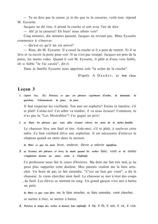 — Tu ne dois pas la casser, je te dis que tu la casseras, voilà tout, répond
M. Eyssette.
Jacques ne dit rien, il prend la cruche et sort avec l'air de dire:
— Ah! je la casserai? Eh bien! nous allons voir!
Cinq minutes, dix minutes passent, Jacques ne revient pas. Mme Eyssette
commence à s'énerver.
— Qu'est-ce qu'il lui est arrivé?
— Rien, dit M. Eyssette. Il a cassé la cruche et il a peur de rentrer. Et il se
lève et va ouvrir la porte pour voir. Il ne s'est pas trompé. Jacques est près de la
porte, les mains vides. Quand il voit M. Eyssette, il pâlit et d'une voix faible,
oh si faible "Je l'ai cassée", dit-il.
Dans la famille Eyssette nous appelons cela "la scène de la cruche".
D'après A . D a u d e t , Le Petit Chose
Leçon 3
1. (Après l'ex. II.) Précisez ce que ces phrases expriment (l'ordre, la demande, la
question, Vétonnement, la peur, la joie).
Il faut respecter les vieillards. Ton ami est orphelin? Eteins la lumière, s'il
te plaît! Calme-toi! Cet arbre va tomber, il va nous écraser! Comment, tu
n'as pas lu "Les Misérables"? J'ai gagné un prix!
2. a) Dans les phrases que vous allez écouter relevez les mots de la même famille.
Le chasseur lève son fusil et tire. Aide-moi, s'il te plaît, à soulever cette
table. Ce bon vieillard élève une orpheline. Il est nécessaire d'enlever le
chapeau quand on entre dans la maison.
b) Dites ce que les mots lever, soulever, élever et enlever signifient.
3. a) Ecoutez des phrases et levez la main quand les verbes faire, venir et se mettre
s'emploient devant un autre verbe à l'infinitif:
Ce professeur nous fait le cours d'histoire. Ma dent me fait très mal, je ne
peux plus supporter cette douleur. Mes parents veulent me la faire arra-
cher. Un bruit de pas se fait entendre. "C'est un lion qui vient", a dit le
chasseur. Je viens chercher mon fusil. Le chasseur se met à tirer des coups
, de fusil. Les élèves se mettent en rang. Un grand garçon s'est mis à battre
un petit.
b) Dites ce que veut dire: me la faire arracher, se faire entendre, venir chercher,
se mettre à tirer, se mettre à battre.
4. Précisez le temps des verbes et donnez leur infinitif: il fut, il fit, il mit, il vit, il vint.
 