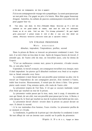 с) les mots: un compagnon, un trou et gagner:
J'ai eu un compagnon de voyage très sympathique. La souris peut passer par
un tout petit trou. J'ai gagné un prix à la loterie. Mon frère gagne beaucoup
d'argent. Autrefois, les enfants de pauvres commençaient à travailler très tôt
pour gagner leur vie.
10. Vous aimez, sans doute, les livres d'Alexandre Dumas. Savez-vous qu 'il a écrit non
seulement un très grand nombre de romans, mais aussi des récits très intéressants.
Ecoutez un de ces récits. Voici son titre: "Un étrange prisonnier". De quoi s'agit-il
qu'en pensez-vous? A présent écoutez le récit et dites si vous avez bien deviné son
contenu. (Рассказ читается учителем один раз в среднем темпе.)
UN ÉTRANGE PRISONNIER
M o t s n o u v e a u x
détacher, imprudent, l'imprudence, profiter, second
Dans la prison de Berne se trouvait un prisonnier condamné à mort. Une
nuit, il se mit à faire un trou dans le mur. Après de longues heures de travail, il
entendit que, de l'autre côté du mur, on travaillait aussi, cela lui donna de
l'espoir.
"C'est un malheureux comme moi, pensa le prisonnier, s'évader ensem-
ble, ce sera plus facile."
Cependant, le travail avançait, son compagnon travaillait avec énergie, mais
il était imprudent: les pierres qu'il détachait roulaient avec bruit et sa respira-
tion se faisait entendre avec force.
Le condamné à mort faisait tout son possible pour terminer au plus vite le
travail car l'imprudence de son compagnon pouvait, d'un moment à l'autre,
trahir leur évasion. Heureusement, il restait peu de chose à faire. Une grosse
pierre seule restait. Cinq minutes après, elle roula de l'autre côté.
Le prisonnier respira de l'air frais, il vit que ce secours inattendu venait
d'un fossé qui touchait au mur de la prison.
Le prisonnier voulut passer par le trou, mais, tout à coup, il rencontra un
ours qui faisait, de son côté, tout son possible pour passer par le trou. A Berne, à
cette époque-là, le fossé qui touchait au mur de la prison était habité par des ours.
Le prisonnier devait choisir: revenir dans la prison ou passer devant un
ours. Il choisit le second.
 A la vue inattendue d'un homme, l'ours s'arrêta. Le prisonnier profita de
ce moment et s'évada.
Le lendemain, le gardien de la prison qui vint chercher le condamné à mort
fut tout effrayé de voir un énorme ours couché sur la paille du prisonnier.
D'après A. D u m a s, Voyages en Suisse
 