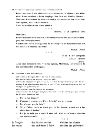 Avec mes remeciements, veuillez agréer, Monsieur, l'expression de
ma considération distinguée.
Michel Pétrov
41. Apprenez à faire des dialogues.
a) Ecoutez le dialogue, tâchez de bien le comprendre.
b) Lisez le dialogue en prenant chacun un rôle.
c) Lisez les répliques du personnage A, et tâchez de reproduire les paroles du per-
sonnage В de mémoire (sans lire dans le livre). Faites là même chose, mais lisez les
répliques du personnage B.
d) Reproduisez tout le dialogue de mémoire.
e) Reproduisez le dialogue, remplacez les mots avec les astérisques (звездочки)
par les mots donnés en bas.
A: Ça va, les études?
B: Comme ci comme ça. C'est le latin* qui ne va pas.
A: Tu n'aimes pas le latin?
B: Si, je l'aime, mais ce n'est pas facile. Surtout quand on a des
rédactions à écrire**.
A: Là, je ne suis pas d'accord avec toi. Moi, ça m'amuse d'écrire
des rédactions***.
40. Voulez-vous apprendre à écrire à des personnes adultes?
Pour s'adresser à un adultes écrivez Monsieur, Madame, cher Mon-
sieur. Pour terminer la lettre employez les formules finales: Recevez,
Monsieur l'assurance de mes sentiments très cordiaux, les salutations
distinguées, mes remerciements.
Voici le modèle d'une lettre pareille
* * *
Moscou, le 20 septembre 2003
Monsieur,
Pour améliorer mon français je voudrais bien suivre les cours de fran-
çais par correspondance.
Voulez-vous avoir l'obligeance de m'envoyer une documentation sur
vos cours à l'adresse suivante:
Michel Pétrov
* * *
15 ap. 6 rue Ostogénka
119122 Moscou
Russie
 
