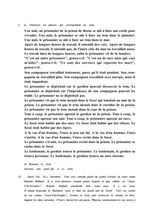 //. a) Choisissez les phrases qui correspondent au texte.
Une nuit, un prisonnier de la prison de Berne se mit à faire une corde pour
s'évader. Une nuit, le prisonnier se mit à faire un trou dans le plancher.
Une nuit, le prisonnier se mit à faire un trou dans le mur.
Après de longues heures de travail, il entendit des voix. Après de longues
heures de travail, il entendit que, de l'autre côté du mur on travaillait aussi.
Le travail dura de longues heures, enfin le prisonnier vit de la lumière.
"C'est un autre prisonnier", pensa-t-il. "C'est un de mes amis qui veut
m'aider", pensa-t-il. "Ce sont des ouvriers qui réparent les murs",
pensa-t-il.
Son compagnon travaillait lentement, parce qu'il était prudent. Son com-
pagnon ne travaillait plus. Son compagnon travaillait avec énergie, mais il
était impmdent.
Le prisonnier se dépêchait car le gardien pouvait découvrir le trou. Le
prisonnier se dépêchait car l'imprudence de son compagnon pouvait les
trahir. Le prisonnier ne se dépêchait pas.
Le prisonnier vit que le trou menait dans le fossé qui touchait au mur de la
prison. Le prisonnier vit que le trou menait dans le corridor de la prison.
Le prisonnier vit que le trou menait dans la cour de la prison.
Tout à coup, le prisonnier aperçut le gardien de la prison. Tout à coup, le
prisonnier aperçut son ami. Tout à coup, le prisonnier aperçut un ours.
Le fossé était habité par des ours. Le fossé était habité par des chiens. Le
fossé était habité par des tigres.
A la vue d'un homme, l'ours se jeta sur lui. A la vue d'un homme, l'ours
s'arrêta. A la vue d'un homme, l'ours revint dans le fossé.
Le prisonnier s'évada. Le prisonnier revint dans la prison. Le prisonnier se
cacha dans le fossé.
Le lendemain, le gardien trouva le prisonnier. Le lendemain, le gardien ne
trouva personne. Le lendemain, le gardien trouva un ours énorme.
b) Résumez le récit.
Inventez une autre fin à ce récit.
12. (Après l'ex. 24. ) Narration. Vous avez entendu parler du gratul écrivain de notre temps
Romain Rolland. Il a écrit plusieurs romans parmi lesquels le plus célèbre est "Jean-
Christophe". Romain Rolland connaissait bien notre pays, il y est venu.
Il aimait beaucoup la littérature russe et était un grand ami de Gorki. Voici un extrait
de son roman "Jean-Christophe". Ecoutez le récit, puis écrivez-en le résumé en déve-
loppant les idées suivantes. (Текст читается два раза. Фразы записываются на доске.)
 