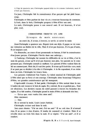 A l'âge de quatorze ans, Christophe gagnait déjà sa vie c o m m e violoniste, mais il
n'était pas heureux.
Un jour, Christophe fait la connaissance d'un garçon qui lui plaît beau-
coup.
Christophe et Otto parlent de leur vie et y trouvent beaucoup de commun.
Le'soir, dans le bois, Christophe propose à Otto d'être son ami.
La nuit, Christophe pense à son nouvel ami. Il est heureux, il n'est
plus seul.
CHRISTOPHE TROUVE UN AMI
G r o u p e s d e m o t s n o u v e a u x
au cours de, il avoue, à travers, se servir, se serrer la main
Jean-Christophe a quatorze ans. Depuis trois ans déjà, il gagne sa vie com-
me violoniste au théâtre de la ville. Mais il n'est pas heureux. Il n'a pas d'amis.
Il est toujours seul.
Un dimanche, au cours d'une promenade en bateau, il fait la connaissance
d'un jeune garçon. Christophe l'invite dans une auberge...
A l'auberge, Christophe lui raconte les difficultés de sa vie et Otto, c'est le
nom du garçon, avoue qu'il n'est pas heureux non plus. Ses parents ne le com-
prennent pas. Christophe connaît ce malheur. Les parents d'Otto veulent faire de
lui un commerçant. Mais lui, il veut être poète. Il avoue qu'il écrit des vers; mais
il ne peut pas se décider à les dire à Christophe. A la fin cependant, il en récite
deux ou trois. Christophe les trouve bons.
Les garçons s'admirent l'un l'autre. Le talent musical de Christophe plaît
à Otto ainsi que sa force et son courage. Christophe aime beaucoup l'élégance
d'Otto, ses grandes connaissances qui lui manquent.
L'après-midi s'avance. Il faut partir. Christophe et Otto sortent dans la rue.
L'ombre du soir recouvre le bois de sapin. Ils y entrent. Ils ne se parlent pas... Tout
est silencieux. Les derniers rayons du soleil passent à travers les branches des
sapins. Il se fait sombre. Christophe prend la main d'Otto et demande très bas:
— Est-ce que vous voulez être mon ami?
Otto murmure:
— Oui.
Ils se serrent la main. Leurs cœurs battent.
Christophe revient seul dans la nuit.
Son cœur chante: "J'ai un ami. J'ai un ami." II ne voit rien. Il n'entend
rien. Il ne pense à rien d'autre. Il tombe de sommeil et s'endort. Mais il se
réveille deux ou trois fois dans la nuit. Il se répète: "J'ai un ami", et il se
rendort.
D'après R. R о 1 I a n d, Jean-Christophe
 