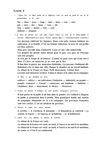 Leçon 4
/. (Après l'ex. 9.) Dites quelle est la différence entre ces mots du point de vue de la
prononciation et du sens:
fou — chou — joue — loup — tout — doux — cou — sous
pot — mot — dos — beau — veau — tôt
foin — point — moins — loin — coin
château — chapeau
2. a) Dans les phrases que vous allez écouter relevez les mots de la même famille et
notez-les. (Преподаватель сразу читает группу фраз с однокоренными словами.)
Les paysans cultivent les légumes. Dans cette jolie maison habitent un
cultivateur et sa famille. C'est un homme laborieux, la terre de son jardin
est bien cultivée.
Mon père travaille dans l'industrie. Lyon est une ville industrielle.
Les peuples du monde entier luttent pour la paix. Les pays de l'Europe
sont très peuplés.
Je n'ai pas le temps de m'ennuyer. L'ennui est pour ceux qui n'ont rien à
faire. Ce livre est ennuyeux, je ne veux pas le lire.
Il faut faire la guerre aux mauvaises habitudes. Les paysans s'habituent dif-
ficilement à la vie dans une ville. Ranger la chambre est un travail habituel.
Le climat de la France est doux. Parle doucement, l'enfant dort.
Les bois sont silencieux en hiver. J'aime le silence et le calme de la campagne.
b) Dites ce que signifient les mots:
cultiver — cultivé — un cultivateur; l'industrie — industriel; un peuple —
peuplé; s'ennuyer — l'ennui — ennuyeux; une habitude — habituel —
s'habituer; doux — doucement; le silence — silencieux.
3. Ecoutez des phrases et traduisez les mots paille, campagne, province.
Il faut porter de la paille et du foin dans le grenier. Un vieillard à chapeau
de paille se promenait dans le jardin. Mon grand-père habite une maison
de campagne. Dimanche on va à la campagne. Les provinces françaises
sont très variées. C'est un médecin de province.
4. Précisez le temps des verbes suivants:
il s'arrêta — il s'arrêtera; il demanda — il demandera; je rentrerai —je
rentrai; tu logeas — tu logeras; je m'habituai —je m'habituerai.
5. (Après l'ex. 14.) Répétez ces phrases de mémoire.
Le climat de la France est varié.
Le climat de la France est varié: au nord, à l'ouest et au sud il est maritime.
Le climat de la France est varié: au nord, à l'ouest et au sud il est maritime,
au centre et à l'est il est continental.
 