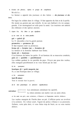6. Ecoutez des phrases, répétez le groupe du complément.
M o d è l e :
Le facteur a apporté des journaux et des lettres — des journaux et des
lettres.
On logea les soldats dans le village. Il faut apporter du foin et de la paille.
On monte au grenier par une échelle. Je me suis habitué à la vie campa-
gnarde. L'air montagnard est utile pour la santé. Les touristes ont admiré
des châteaux et des églises anciens.
7. (Après l'ex. 19.) Dites ce que signifient:
a) les mots de la même famille:
gai — gaieté (f)
Le 31 décembre c'est la gaieté partout.
promettre — promesse (f)
Il faut toujours tenir sa promesse.
ferme (f) — fermier (m) — fermière (f)
Le fermier et la fermière habitent leur ferme.
honte (f) — honteuse
C'est honteux de battre les petits. Il est honteux de sa mauvaise conduite,
paix (/) — paisible — paisiblement
Les soldats gardent la vie paisible du pays. N'ayez pas peur des vaches,
elles mangent paisiblement et ne vous feront pas de mal.
b) les synonymes:
boutique (f) = petit magasin (m)
Il y a une boutique dans ce village.
c) les antonymes:
haïr Ф aimer
Tout le monde hait la guerre.
d) le mot polysémique (à plusieurs significations):
entraîner
Les entraîneurs entraînent les sportifs.
Le chien entraîne son maître vers un autre chien.
e) les mots un pré, une ceinture, s'élancer et l'expression mettre dehors:
Les vaches mangent de l'herbe dans un pré. L'officier porte un revolver
à la ceinture. Un voleur court, l'agent de police s'élance à sa poursuite.
Enfants, votre père dort, si vous faites trop de bruit, on va vous mettre
dehors.
 