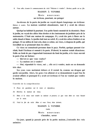 8. Vous allez écouter le commencement du récit "Maison à vendre". Devinez quelle est sa fin.
MAISON À VENDRE
M o t s n o u v e a u x
un écriteau, pourtant, un potager
Au-dessus de la porte du jardin on voyait depuis longtemps un écriteau:
Maison à vendre. La maison semblait abandonnée, tant il y avait du silence
autour.
Quelqu'un habitait là pourtant. Une petite fumée montait de la cheminée. Dans
le jardin, on voyait des allées bien droites et des instruments de jardinier près de la
maisonnette. C'était une maison de campagne. Il y avait des pots à fleurs sur le
sable chaud et blanc. Le jardin était tout au soleil. Il y avait des arbres fruitiers et un
potager. Et au milieu de tout cela, dans ce calme, un vieux, à chapeau de paille, qui
travaillait ou se promenait dans les allées.
Ce vieux ne connaissait personne dans le pays. Parfois, quelque passant s'ar-
rêtait, lisait l'écriteau et sonnait à la porte. D'abord, la maison restait silencieuse.
Enfin un bruit de pas s'approchait lentement du fond du jardin, et le vieux ouvrait
la porte d'un air furieux:
— Qu'est-ce que vous voulez?
— La maison est à vendre?
— Oui, répondait le vieux, oui ... elle est à vendre, mais on en demande
très cher.
Ses yeux vous mettaient dehors et il restait là, comme un dragon qui
garde son jardin. Alors, les gens s'en allaient et se demandaient à quel fou ils
avaient affaire et pourquoi il y avait cet écriteau si l'on ne voulait pas vendre
la maison.
Contrôle de la compréhension
9. Posez six questions sur le texte et répondez-y.
10. Décrivez la maison du vieux.
11. Dites si le vieux veut vendre sa maison et prouvez ce que vous dites en vous basant
sur le texte.
12. Voici la fin du récit. Dites si vous l'avez bien devinée.
MAISON À VENDRE
(suite)
M o t s n o u v e a u x
s'installer, serrer
Un jour, quand je passais près de la petite maison, j'entendis des voix
animées:
 
