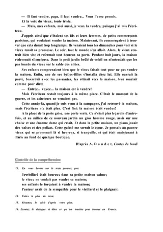 — Il faut vendre, papa, il faut vendre... Vous l'avez promis.
Et la voix du vieux, toute triste.
— Mais, mes enfants, moi aussi, je veux la vendre, puisque j'ai mis l'écri-
teau.
J'appris ainsi que c'étaient ses fds et leurs femmes, de petits commerçants
parisiens, qui voulaient vendre la maison. Maintenant, ils commençaient à trou-
ver que cela durait trop longtemps. Ils venaient tous les dimanches pour voir si le
vieux tenait sa promesse. Le soir, tout le monde s'en allait. Alors, le vieux ren-
trait bien vite et refermait tout heureux sa porte. Pendant huit jours, la maison
redevenait silencieuse. Dans le petit jardin brûlé de soleil on n'entendait que les
pas lourds du vieux sur le sable des allées.
Ses enfants comprenaient bien que le vieux faisait tout pour ne pas vendre
la maison. Enfin, une de ses belles-filles s'installa chez lui. Elle ouvrait la
porte, bavardait avec les passantes, les attirait vers la maison, leur souriait
comme pour dire:
— Entrez... voyez... la maison est à vendre!
Mais l'écriteau restait toujours à la même place. C'était le moment de la
guerre, et les acheteurs ne venaient pas.
Cette année-là, quand je suis venu à la campagne, j'ai retrouvé la maison,
mais l'écriteau n'y était plus. C'est fini: la maison était vendue!
A la place de la porte grise, une porte verte. Ce n'était plus le jardin d'autre-
fois, et au milieu de ce nouveau jardin un gros homme rouge, assis sur une
chaise et une énorme dame qui criait. Et dans la petite maison, un piano jouait
des valses et des polkas. Cette gaieté me serrait le cœur. Je pensais au pauvre
vieux qui se promenait là si heureux, si tranquille, et qui était maintenant à
Paris au fond de quelque boutique.
D'après A. D a u d e t, Contes du lundi
13. En vous basant sur le texte prouvez que:
1ечvieillard était heureux dans sa petite maison calme;
le vieux ne voulait pas vendre sa maison;
ses enfants le forçaient à vendre la maison;
l'auteur avait de la sympathie pour le vieillard et le plaignait.
14. Faites le plan du texte.
15. Résumez le récit d'après votre plan.
16. Ecoutez le dialogue et dites ce qu 'un touriste peut trouver en France.
 