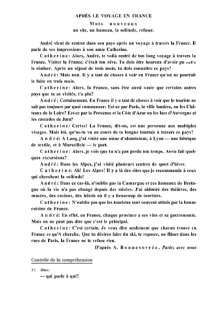 APRÈS LE VOYAGE EN FRANCE
M o t s n o u v e a u x
un site, un hameau, la solitude, refuser.
André vient de rentrer dans son pays après un voyage à travers la France. Il
parle de ses impressions à son amie Catherine.
C a t h e r i n e : Alors, André, te voilà rentré de ton long voyage à travers la
France. Visiter la France, c'était ton rêve. Tu dois être heureux d'avoir pu enfin
le réaliser. Après un séjour de trois mois, tu dois connaître ce pays?
A n d r é : Mais non. Il y a tant de choses à voir en France qu'on ne pourrait
le faire en trois mois.
C a t h e r i n e : Alors, la France, sans être aussi vaste que certains autres
pays que tu as visités, t'a plu?
A n d r é : Certainement. En France il y a tant de choses à voir que le touriste ne
sait pas toujours par quoi commencer: Est-ce par Paris, la ville lumière, ou les Châ-
teaux de la Loire? Est-ce par la Provence et la Côte d'Azur ou les lacs d'Auvergne et
les cascades de Jura?
C a t h e r i n e : Certes! La France, dit-on, est une personne aux multiples
visages. Mais toi, qu'as-tu vu au cours de ta longue tournée à travers ce pays?
A n d r é: A Lacq, j'ai visité une usine d'aluminium, à Lyon — une fabrique
de textile, et à Marseillele — le port.
C a t h e r i n e : Alors, je vois que tu n'a pas perdu ton temps. As-tu fait quel-
ques excursions?
A n d r é : Dans les Alpes, j'ai visité plusieurs centres de sport d'hiver.
С a t h e r i n e: Ah! Les Alpes! Il y a là des sites que je recommande à ceux
qui cherchent la solitude!
A n d r é : Dans ce cas-là, n'oublie pas la Camargue et ces hameaux de Breta-
gne où la vie n'a pas changé depuis des siècles. J'ai aidmiré des théâtres, des
musées, des casinos, des hôtels où il y a beaucoup de touristes.
C a t h e r i n e : N'oublie pas que les touristes sont souvent attirés par la bonne
cuisine de France.
A n d r é: En effet, en France, chaque province a ses vins et sa gastronomie.
Mais on ne peut pas dire que c'est le principal.
C a t h e r i n e : C'est certain. Je veux dire seulement que chacun trouve en
France ce qu'A cherche. Que tu désires faire du ski, te reposer, ou flâner dans les
rues de Paris, la France ne te refuse rien.
D'après A. B o n n e s o r r é e , Parlez avec nous
17. Dites:
— qui parle à qui?
 