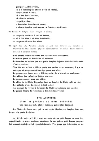 — quel pays André a visité,
s'il y a beaucoup de choses à voir en France,
ce que André a visité,
s'il a fait des excursions,
s'il aime la solitude,
ce qu'il préfère,
si la cuisine française est bonne,
si chaque touriste peut trouver en France ce qu'il veut.
18. Ecoutez le dialogue encore une fois et précisez:
— ce que le touriste a à voir en France,
— où il faut aller si on aime la solitude,
— ce qu'on fait dans les Alpes.
19. (Après l'ex. 26.) Narration. Ecoutez un récit, puis écrivez-en une narration en
développant les idées suivantes. (Фразы записываются на доске. Текст читается
два раза в среднем темпе.)
Une pauvre fillette de douze ans travaille dans une ferme.
La fillette garde les vaches et les moutons.
La fermière ne permet pas à sa petite bergère de jouer et de bavarder avec
d'autres enfants.
Non loin du pré où la fillette garde ses vaches et ses moutons, il y a un
autre pré où un garçon de son âge garde ses bêtes.
Le garçon veut jouer avec la fillette, mais elle a peur de sa maîtresse.
Les chiens des enfants se battent souvent.
Le garçon accourt avec son chien.
Le chien de la fillette l'entraîne dans un fossé et la fillette salit sa robe.
Les enfants lavent la robe et la font sécher.
Au moment de revenir à la ferme, la fillette ne retrouve pas sa robe.
Le garçon trouve la robe dans la bouche d'une vache.
UNE AVENTURE
M o t s e t g r o u p e s d e m o t s n o u v e a u x
une vase, une robe étalée, ruminer, qui pendait (pendre)
La fillette de douze ans, qui raconte cette histoire, est bergère dans une
ferme, elle garde les bêtes.
A côté de notre pré, il y avait un autre où un petit berger de mon âge
gardait trois vaches et quelques moutons. De son pré, ce petit berger m'appe-
lait souvent, mais je ne lui répondais jamais. C'est parce que la fermière ne me
 