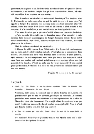 permettait pas déjouer et de bavarder avec d'autres enfants. De plus nos chiens
se haïssaient et se battaient chaque fois qu'ils se rencontraient. Alors, j'ai atta-
ché mon chien à ma ceinture par une corde.
Mais le malheur m'attendait. Je m'ennuyais beaucoup d'être toujours seu-
le. Un jour, je me suis rapprochée du pré du petit berger, et à mon tour, j'ai
appelé le berger. Il a accouru tout joyeux; mais son chien accourait plus vite
encore, alors mon chien s'est élancé vers lui et comme il était attaché à ma
ceinture, il m'a entraînée et je suis tombée dans un fossé plein de vase.
C'est avec des rires que le garçon m'a aidé à laver ma robe dans la rivière.
...Puis, ma robe bien étalée sur les branches basses d'un pommier, je suis
revenue dans mon pré accompagnée du berger, heureuse comme lui de notre
bonne camaraderie. Nos chiens, honteux de leur mauvaise conduite, n'avaient
plus envie de se battre.
Mais le malheur continuait de m'attendre.
A l'heure de midi, comme il me fallait rentrer à la ferme, j'ai voulu repren-
dre ma robe, qui devait être sèche; mais elle n'était plus sur le pommier ni dans
l'herbe. Où pouvait-elle bien être? Tombée dans la rivière? C'était possible.
Quel malheur! Le petit berger était aussi triste que moi et tout à coup il a couru
vers l'une des vaches qui ruminait paisiblement avec quelque chose que lui
pendait de la bouche. C'était ma robe que la vache mangeait! Il n'en restait
plus que la moitié. Cette fois, à la place du rire, c'étaient de chaudes larmes qui
me sont venues.
D'après M. A u d о u x, Un cœur pur
Leçon 6
1. (Après l'ex. 10.) Précisez ce que ces phrases expriment: l'ordre, la demande, l'in-
terrogation, l 'étonnement, la peur, la joie.
Vraiment, notre guide ne connaît pas les chefs-d'œuvre du Louvre. Ne
pourriez-vous pas me lire cet écriteau, je n'ai pas de lunettes? La semaine
prochaine, nous aurons une rencontre avec les représentants de la ville de
Marseille, c'est très intéressant! Tu as déjà offert des cadeaux à tes pa-
rents? Arrêtez ce passant, il a laissé tomber son portefeuille! Non, je n'irai
pas dans la forêt le soir, il y fait trop sombre!
2. a) Dans les phrases que vous allez écouter relevez les mots de la même famille et
notez-les.
J'ai rencontré beaucoup de passants dans la rue. Quand aura lieu la ren-
contre avec les lycéens français?
 