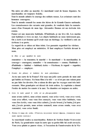 Ma mère est allée au marché. Ce marchand vend de beaux légumes. Sa
marchandise est toujours fraîche.
Tout le monde admire le courage des soldats russes. Les aviateurs sont des
hommes courageux.
Tout le monde connaît les noms des héros de la Grande Guerre nationale.
Les connaissances des savants sont grandes. Je voudrais faire la connais-
sance d'un Français de mon âge. Alexandre Dumas est un écrivain très
connu.
Fumer est une mauvaise habitude. D'habitude, je me lève tôt. Les marins
sont habitués à vivre en mer. Les objets habituels ne nous intéressent pas.
On a écrit à cet homme qu'il avait reçu un héritage. Le vieillard a mis un
écriteau à sa porte.
Le regard de ce chien est bien triste. Les passants regardent les vitrines.
Mon père est employé au ministère. Il faut employer l'article devant le
nom.
b) Dites ce que signifient les mots:
rencontrer — la rencontre; le marché — le marchand — la marchandise; le
courage— courageux; connaître — la connaissance — connu; l'habitude —
d'habitude — habitué — habituel; écrire — l'écriteau; le regard — regarder;
l'employé — employer.
3. Ecoutez des phrases et traduisez les mots polysémiques.
As-tu une carte de la France? J'ai reçu une jolie carte postale de mon ami
qui habite en France. Un beau film à la télé — ce n'est pas une raison pour
ne pas faire les devoirs. On a raison de dire que les voyages sont très inté-
ressants. Mon grand-père est décoré de trois ordres. Le capitaine a donné
l'ordre de mettre les canots à la mer. Ta chambre est toujours en ordre.
4. Levez la main quand le verbe est au plus-que-parfait:
nous avons cultivé, nous avions nourri, vous aviez versé, vous avez versé,
vous avez offert, vous vous êtes ennuyés, vous vous étiez habitués, vous
vous êtes écriés, vous vous étiez calmés, j'avais brossé, j'ai battu, j'ai pro-
mis, j'avais permis, nous avions sommeil, nous avons rendu, vous avez
rencontré, vous aviez fondé.
5. Précisez le temps des verbes. (Учитель медленно читает фразы, учащиеся назы­
вают время глагола.)
Le marchand vendra sa marchandise. Robert de Sorbon fonda l'Université
de Paris. La grand-mère reçut la carte que sa petite-fdle lui avait envoyée.
Vous avez plaint ce pauvre vieux. A l'occasion de l'anniversaire de la Vic-
 
