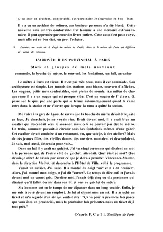 с) les mots un accident, confortable, extraordinaire et l'expression en bon état:
Il y a eu un accident de voitures, par bonheur personne n'a été blessé. Cette
nouvelle auto est très confortable. Cet homme a une mémoire extraordi-
naire; il peut apprendre par cœur des livres entiers. Cette auto n'est pas neuve,
mais elle est en bon état, on peut l'acheter.
9. Ecoutez un texte où il s'agit du métro de Paris, dites si le métro de Paris est différeru
de celui de Moscou.
L'ARRIVÉE D'UN PROVINCIAL À PARIS
M o t s e t g r o u p e s d e m o t s n o u v e a u x
commode, la bouche du métro, le sous-sol, les fondations, un hall, arra.cher
Le métro à Paris est vieux. Il n'est pas très beau, mais il est commode. Son
architecture est simple. Les tunnels des stations sont blancs, couverts d'afïiches.
Les wagons, petits mais confortables, sont pleins de monde. Au milieu de cha-
que rame il y a un wagon qui est presque vide. C'est un wagon de lr e
classe. Qn
passe sur le quai par une porte qui se ferme automatiquement quand la rame
entre dans la station et ne s'ouvre que lorsque la rame a quitté la station.
Me voici à la gare de Lyon. Je savais que la bouche du métro devait être juste
en face. Je cherchais, je ne voyais rien. Droit devant moi, il y avait bien un
escalier qui descendait vers le sous-sol, mais cela ne pouvait pas être le métro.
Un train, comment pouvait-il circuler sous les fondations mêmes d'une gare?
Cet escalier devait conduire à un restaurant, ou, que sais-je, à des ateliers? Mais
de très jeunes filles, des vieilles dames, des ouvriers montaient et descendaient.
Je suis, moi aussi, descendu pour voir...
Dans un hall il y avait un guichet. J'ai vu vingt personnes qui disaient un mot
à la personne qui, de l'autre côté du guichet, attendait. Quel était ce mot? Que
devais-je dire? Je savais par cœur ce que je devais prendre: Vincennes-Maillot,
dans la direction Maillot, et descendre à l'Hôtel de Ville, voilà le programme.
Venait un ouvrier. J'ai suivi. Il a montré du doigt "un" et il a dit "carnet".
Alors, j'ai montré mon doigt, et j'ai dit "carnet". Le temps de dire ouf! et j'ava.is
devant moi un carnet gris. Derrière moi, j'avais déjà cinq ou six personnes qui
disaient qu'il fallait dormir dans son lit, et non au guichet du métro.
Six hommes ont eu le temps de me dépasser dans un long couloir. Enfin, je
me suis trouvé devant un employé. Je lui ai donné mon carnet. Il a arraché un
ticket et m'a regardé d'un air qui voulait dire: "Ça va pour la première fois parce
que vous êtes un provincial, mais la prochaine fois présentez-nous un ticket déjà
tout prêt."
D'après F. С a 1 i, Sortilèges de Paris
 