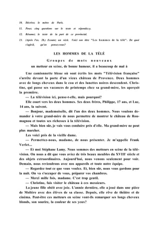 10. Décrivez le métro de Paris.
11. Posez cinq questions sur le texte et répondez-y.
12. Résumez le texte de la part de ce provincial.
13. (Après l'ex. 28.) Ecoutez un récit. Voici son titre "Les hommes de la télé". De quoi
s'agit-il, qu'en pensez-vous?
LES HOMMES DE LA TÉLÉ
G r o u p e s d e m o t s n o u v e a u x
un metteur en scène, de bonne humeur, il a beaucoup de mal à
Une camionnette bleue où sont écrits les mots "Télévision française"
s'arrête devant la porte d'un vieux château de Provence. Deux hommes
avec de longs cheveux dans le cou et des lunettes noires descendent. Chris-
tine, qui passe ses vacances de printemps chez sa grand-mère, les aperçoit
la première.
— La télévision ici, pense-t-elle, mais pourquoi?
Elle court vers les deux hommes. Ses deux frères, Philippe, 17 ans, et Luc,
14 ans, la suivent.
— Bonjour, mademoiselle, dit l'un des deux hommes. Nous voulons de-
mander à votre grand-mère de nous permettre de montrer le château de Rou-
magnou et toutes ses richesses à la télévision.
— Mais bien sûr, je vais vous conduire près d'elle. Ma grand-mère ne peut
plus marcher.
Les voici près de la vieille dame.
— Permettez-nous, madame, de nous présenter. Je m'appelle Frank
Verlet...
— Et moi Stéphane Lamy. Nous sommes des metteurs en scène de la télé-
vision. On nous a dit que vous aviez de très beaux meubles du XVIIIe
siècle et
des objets extraordinaires. Aujourd'hui, nous venons seulement pour voir.
Demain, nous reviendrons avec nos appareils et toute notre équipe.
— Regardez tout ce que vous voulez. Et, bien sûr, nous vous gardons pour
la nuit. On va s'occuper de vous, préparer vos chambres.
— Merci mille fois, madame. C'est trop gentil.
— Christine, fais visiter le château à ces messieurs.
La jeune fille obéit avec joie. L'année dernière, elle a joué dans une pièce
de Molière avec des élèves de sa classe. Depuis, elle rêve de théâtre et de
cinéma. Peut-être ces metteurs en scène vont-ils remarquer ses longs cheveux
blonds, son sourire, la couleur de ses yeux?
 