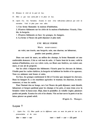 14. Résumez le récit de la part de Luc.
15. Dites ce que vous auriez fait à la place de Luc.
16. (Après l'ex. 34.) Narration. Ecoutez le texte «Une belle ferme» faites-en par écrit la
narration. Voici le plan pour vous aider.
1. Une ferme flamande: la maison d'habitation.
2. D'autres bâtiments sur les côtés de la maison d'habitation: l'écurie, l'éta-
ble, la bergerie.
3. D'autres bâtiments en face: les granges, les hangars.
4. La ferme à l'heure du petit déjeuner et plus tard.
UNE BELLE FERME
M o t s n o u v e a u x :
un volet, une écurie, une bergerie, sain, une charrue, un laboureur,
pondre (ont pondu), picorer
Dans son carré de murs, au milieu des champs, la ferme flamande est une
confortable demeure. Cela se voit tout de suite. A l'autre bout de la cour, voilà la
maison d'habitation, avec ses volets verts, ses fleurs aux fenêtres, ses rosiers aux
murs, et son air de propreté.
Sur les côtés s'alignent des bâtiments: l'écurie pour les chevaux de labour,
l'étable pour les vaches laitières, la bergerie où habitent les brebis et les agneaux.
Tous ces animaux sont beaux et sains.
En face, les granges contiennent le blé et l'avoine que mangent les chevaux.
Dans les hangars il y a les machines agricoles: le tracteur, les charrues, la mois-
sonneuse, et tous les outils.
Pour l'instant rien ne bouge, car c'est l'heure du petit déjeuner; mais bientôt,
laboureurs et bergers partiront pour les champs et les prés, et nous irons avec la
fermière visiter la basse-cour. Déjà, dans le poulailler, la volaille s'agite; plusieurs
poules ont pondu. Ecoutez les cris et les chants. Vite on leur ouvre la porte et on les
laisse picorer au grand soleil.
D'après G. Mauger.
Leçon 7
1. (Après l'ex. 12.) Dites quelle est la différence entre ces mots du point de vue de la
prononciation et du sens:
dur — mur — sur rare — tard — car — (il) part
 