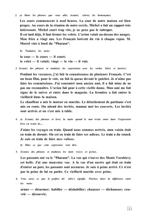 2. a) Dans les phrases que vous allez écouter, relevez les homonymes.
Les cours commencent à neuf heures. La cour de notre maison est bien
propre. Au cours de la réunion de notre cercle, Michel a fait un rapport très
intéressant. Michel court trop vite, je ne peux pas le rattraper.
Il est tard déjà, il faut fermer les volets. L'avion volait au-dessus des nuages.
Mon frère a vingt ans. Les Français boivent du vin à chaque repas. M.
Morrel vint à bord du "Pharaon".
b) Traduisez les mots:
la cour — le cours — il court;
le volet — il volait; vingt — le vin — il vint.
3. Ecoutez des phrases et traduisez les expressions avec les verbes faire et mettre.
Pendant les vacances, j'ai fait la connaissance de plusieurs Français. C'est
un beau film, pour le voir, on fait la queue devant le guichet. Je n'aime pas
faire les commissions. J'ai rencontré mon ancien ami, il a fait mine de ne
pas me reconnaître. L'avion fait peur à cette vieille dame. Mon ami me fait
signe de le suivre et entre dans le magasin. La fermière a fait entrer le
vieillard dans la maison.
Le chauffeur a mis le moteur en marche. Le détachement de partisans s'est
mis en route. On attend des invités, maman met les couverts. Les invités
sont arrivés et on s'est mis à table.
4. a) Ecoutez des phrases et levez la main quand le mot train entre dans l'expression
être en train de...
J'aime les voyages en train. Quand nous sommes arrivés, mon voisin était
en train de dormir. On est en train de faire ses adieux. Le train a du retard.
Je suis en train de faire mes valises.
b) Dites ce que cette expression veut dire.
5. Ecoutez des phrases et traduisez les mots vu(e) et peine.
Les passants ont vu le "Pharaon". La vue qui s'ouvre des Monts Vorobievy
est belle. J'ai une mauvaise vue. A la vue d'un navire qui était en train
d'entrer au port, les passants sont accourus. Je suis à peine arrivé. Ce n'est
pas la peine de lui en parler. Ce vieillard marche avec peine.
6. Vous savez ce que le préfixe dé- (dés-) signifie. Précisez alors la différence entre
les mots:
armer — désarmer; habiller — déshabiller; chausser — déchausser; cou-
vrir — découvrir.
I C C
2 5 5
 