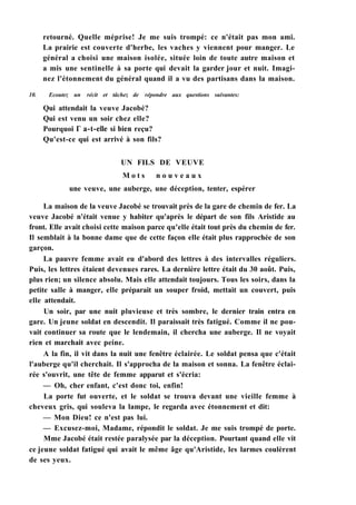 retourné. Quelle méprise! Je me suis trompé: ce n'était pas mon ami.
La prairie est couverte d'herbe, les vaches y viennent pour manger. Le
général a choisi une maison isolée, située loin de toute autre maison et
a mis une sentinelle à sa porte qui devait la garder jour et nuit. Imagi-
nez l'étonnement du général quand il a vu des partisans dans la maison.
10. Ecoutez un récit et tâchez de répondre aux questions suivantes:
Qui attendait la veuve Jacobé?
Qui est venu un soir chez elle?
Pourquoi Г a-t-elle si bien reçu?
Qu'est-ce qui est arrivé à son fils?
UN FILS DE VEUVE
M o t s n o u v e a u x
une veuve, une auberge, une déception, tenter, espérer
La maison de la veuve Jacobé se trouvait près de la gare de chemin de fer. La
veuve Jacobé n'était venue y habiter qu'après le départ de son fils Aristide au
front. Elle avait choisi cette maison parce qu'elle était tout près du chemin de fer.
Il semblait à la bonne dame que de cette façon elle était plus rapprochée de son
garçon.
La pauvre femme avait eu d'abord des lettres à des intervalles réguliers.
Puis, les lettres étaient devenues rares. La dernière lettre était du 30 août. Puis,
plus rien; un silence absolu. Mais elle attendait toujours. Tous les soirs, dans la
petite salle à manger, elle préparait un souper froid, mettait un couvert, puis
elle attendait.
Un soir, par une nuit pluvieuse et très sombre, le dernier train entra en
gare. Un jeune soldat en descendit. Il paraissait très fatigué. Comme il ne pou-
vait continuer sa route que le lendemain, il chercha une auberge. Il ne voyait
rien et marchait avec peine.
A la fin, il vit dans la nuit une fenêtre éclairée. Le soldat pensa que c'était
l'auberge qu'il cherchait. Il s'approcha de la maison et sonna. La fenêtre éclai-
rée s'ouvrit, une tête de femme apparut et s'écria:
— Oh, cher enfant, c'est donc toi, enfin!
La porte fut ouverte, et le soldat se trouva devant une vieille femme à
cheveux gris, qui souleva la lampe, le regarda avec étonnement et dit:
— Mon Dieu! ce n'est pas lui.
— Excusez-moi, Madame, répondit le soldat. Je me suis trompé de porte.
Mme Jacobé était restée paralysée par la déception. Pourtant quand elle vit
ce jeune soldat fatigué qui avait le même âge qu'Aristide, les larmes coulèrent
de ses yeux.
 