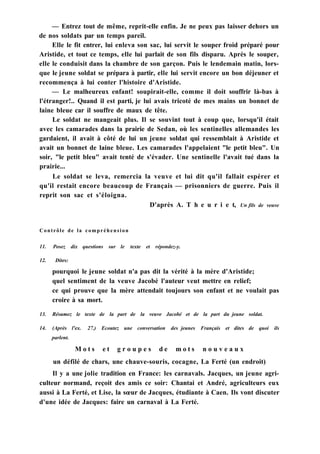 — Entrez tout de même, reprit-elle enfin. Je ne peux pas laisser dehors un
de nos soldats par un temps pareil.
Elle le fit entrer, lui enleva son sac, lui servit le souper froid préparé pour
Aristide, et tout ce temps, elle lui parlait de son fils disparu. Après le souper,
elle le conduisit dans la chambre de son garçon. Puis le lendemain matin, lors-
que le jeune soldat se prépara à partir, elle lui servit encore un bon déjeuner et
recommença à lui conter l'histoire d'Aristide.
— Le malheureux enfant! soupirait-elle, comme il doit souffrir là-bas à
l'étranger!.. Quand il est parti, je lui avais tricoté de mes mains un bonnet de
laine bleue car il souffre de maux de tête.
Le soldat ne mangeait plus. Il se souvint tout à coup que, lorsqu'il était
avec les camarades dans la prairie de Sedan, où les sentinelles allemandes les
gardaient, il avait à côté de lui un jeune soldat qui ressemblait à Aristide et
avait un bonnet de laine bleue. Les camarades l'appelaient "le petit bleu". Un
soir, "le petit bleu" avait tenté de s'évader. Une sentinelle l'avait tué dans la
prairie...
Le soldat se leva, remercia la veuve et lui dit qu'il fallait espérer et
qu'il restait encore beaucoup de Français — prisonniers de guerre. Puis il
reprit son sac et s'éloigna.
D'après A. T h e u r i e t, Un fils de veuve
Contrôle de la compréhension
11. Posez dix questions sur le texte et répondez-y.
12. Dites:
pourquoi le jeune soldat n'a pas dit la vérité à la mère d'Aristide;
quel sentiment de la veuve Jacobé l'auteur veut mettre en relief;
ce qui prouve que la mère attendait toujours son enfant et ne voulait pas
croire à sa mort.
13. Résumez le texte de la part de la veuve Jacobé et de la part du jeune soldat.
14. (Après l'ex. 27.) Ecoutez une conversation des jeunes Français et dites de quoi ils
parlent.
M o t s e t g r o u p e s d e m o t s n o u v e a u x
un défilé de chars, une chauve-souris, cocagne, La Ferté (un endroit)
Il y a une jolie tradition en France: les carnavals. Jacques, un jeune agri-
culteur normand, reçoit des amis ce soir: Chantai et André, agriculteurs eux
aussi à La Ferté, et Lise, la sœur de Jacques, étudiante à Caen. Ils vont discuter
d'une idée de Jacques: faire un carnaval à La Ferté.
 