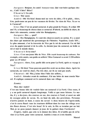 J a c q u e s : Bonjour, les amis! Asseyez-vous. Qui veut boire quelque cho-
se... Café? Cidre? Bière?
С h a n t a 1: Un café.
L i s e : Moi aussi.
A n d r é : Oh! Eh bien! donne-moi un verre de cidre, s'il te plaît... Alors,
Lise, parle-nous un peu de tes vacances de février. Tu viens de Nice. Tu as vu
le Carnaval?
L i s e : Oui. C'est un grand carnaval, le plus grand de France. Il a déjà 100
ans! Il y a beaucoup de choses dans ce carnaval. D'abord, un défilé de chars, de
chars très amusants, comme celui des Ratapignata...
J a c q u e s : Des ... quoi?
L i s e : Des Ratapignata. Ce sont des chauves-souris en carton. Il y a aussi
des chars qui montrent des personnages de l'histoire: Napoléon, Louis XIV...
Le plus amusant, c'est la traversée de Nice par le roi du carnaval. Un roi fait
avec du papier journal et de la colle. Le dernier jour du carnaval, on brûle ce
roi et tout le monde danse.
С h a n t a 1: Et la reine?
L i s e : C'est une jeune fdle de Nice. Elle reçoit beaucoup de cadeaux. Par
exemple, cette année, son poids en œillets! Miss Carnaval va avoir 2 250 œillets
pour ses 49 kilos!
J a c q u e s : Alors, Lise, quelle idée as-tu pour La Ferté, après ce voyage à
Nice?
L i s e: Eh bien! Nous pouvons peut-être avoir un ou deux chars. Après les
carnavals, on vend les chars. Pas très cher, car ils ne sont pas neufs.
C h a n t a i : Ah! Moi, j'aime bien l'idée des œillets...
A n d r é : Attendez avant de continuer. J'ai une lettre de mon cousin Mar-
cel. Il explique comment est le carnaval dans son village.
Ecoutez:
Mon cher André!
C'est une bonne idée de vouloir faire un carnaval à La Ferté. Chez nous, il
y a un petit carnaval depuis longtemps. Voilà ce que nous faisons. Le ma-
tin, il y a des jeux, des courses en sac, des courses à l'œuf, et aussi un mât
de cocagne plein de savon. Et, en haut du mât, des provisions. Personne
n'arrive jamais en haut, à cause du savon! A deux heures de l'après-midi,
c'est le corso fleuri: tous les tracteurs défilent dans les rues du village avec
des fleurs dessus. C'est très beau! Et le soir, la fête se termine par un bal.
Moi, je ne peux jamais danser: je joue de la guitare dans l'orchestre!
J'espère, André, que cela va te donner des idées. Et n'oublie pas de m'in-
viter à La Ferté, pour votre carnaval. Amitiés à tous et à très bientôt.
Marcel
 