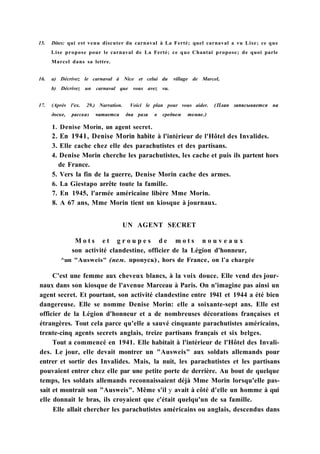 15. Dites: qui est venu discuter du carnaval à La Ferté; quel carnaval a vu Lise; ce que
Lise propose pour le carnaval de La Ferté; ce que Chantai propose; de quoi parle
Marcel dans sa lettre.
16. a) Décrivez le carnaval à Nice et celui du village de Marcel,
b) Décrivez un carnaval que vous avez vu.
17. (Après l'ex. 29.) Narration. Voici le plan pour vous aider. (План записывается на
доске, рассказ читается два раза в среднем темпе.)
1. Denise Morin, un agent secret.
2. En 1941, Denise Morin habite à l'intérieur de l'Hôtel des Invalides.
3. Elle cache chez elle des parachutistes et des partisans.
4. Denise Morin cherche les parachutistes, les cache et puis ils partent hors
de France.
5. Vers la fin de la guerre, Denise Morin cache des armes.
6. La Giestapo arrête toute la famille.
7. En 1945, l'armée américaine libère Mme Morin.
8. A 67 ans, Mme Morin tient un kiosque à journaux.
UN AGENT SECRET
M o t s e t g r o u p e s d e m o t s n o u v e a u x
son activité clandestine, officier de la Légion d'honneur,
^un "Ausweis" (нем. пропуск), hors de France, on l'a chargée
C'est une femme aux cheveux blancs, à la voix douce. Elle vend des jour-
naux dans son kiosque de l'avenue Marceau à Paris. On n'imagine pas ainsi un
agent secret. Et pourtant, son activité clandestine entre 1941 et 1944 a été bien
dangereuse. Elle se nomme Denise Morin: elle a soixante-sept ans. Elle est
officier de la Légion d'honneur et a de nombreuses décorations françaises et
étrangères. Tout cela parce qu'elle a sauvé cinquante parachutistes américains,
trente-cinq agents secrets anglais, treize partisans français et six belges.
Tout a commencé en 1941. Elle habitait à l'intérieur de l'Hôtel des Invali-
des. Le jour, elle devait montrer un "Ausweis" aux soldats allemands pour
entrer et sortir des Invalides. Mais, la nuit, les parachutistes et les partisans
pouvaient entrer chez elle par une petite porte de derrière. Au bout de quelque
temps, les soldats allemands reconnaissaient déjà Mme Morin lorsqu'elle pas-
sait et montrait son "Ausweis". Même s'il y avait à côté d'elle un homme à qui
elle donnait le bras, ils croyaient que c'était quelqu'un de sa famille.
Elle allait chercher les parachutistes américains ou anglais, descendus dans
 