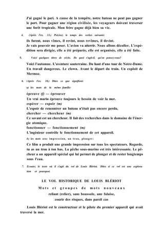J'ai gagné le pari. A cause de la tempête, notre bateau ne peut pas gagner
le port. Pour gagner une région civilisée, les voyageurs doivent traverser
une forêt tropicale. Mon frère gagne déjà bien sa vie.
4. (Après l'ex. 13.) Précisez le temps des verbes suivants:
ils furent, nous vîmes, il revint, nous revîmes, il devint.
Je vais pouvoir me poser. L'avion va atterrir. Nous allons décoller. L'expé-
dition sera dirigée, elle a été préparée, elle est organisée, elle a été faite.
5. Voici quelques titres de récits. De quoi s'agit-il, qu'en pensez-vous?
Voici l'automne. L'aventure souterraine. Du haut d'une tour de Notre-Dame.
Un travail dangereux. Le clown. Avant le départ du train. Un exploit de
Mermoz.
6. (Après l'ex. 18.) Dites ce que signifient:
a) les mots de la même famille:
épreuve (f) — éprouver
Un vrai marin éprouve toujours le besoin de voir la mer.
espérer — espoir (m)
L'espoir de rencontrer un bateau n'était pas encore perdu,
chercher — chercheur (m)
Ce savant est un chercheur. Il fait des recherches dans le domaine de l'éner-
gie atomique.
fonctionner — fonctionnement (m)
L'ingénieur contrôle le fonctionnement de cet appareil.
b) les mots une impression, un trou, plonger:
Ce fdm a produit une grande impression sur tous les spectateurs. Regarde,
tu as un trou à ton bas. La pêche sous-marine est très intéressante. Le pê-
cheur a un appareil spécial qui lui permet de plonger et de rester longtemps
sous l'eau.
7. Ecoutez le texte où il s'agit du vol de Louis Blériot. Dites si ce vol est une explora-
tion et pourquoi.
LE VOL HISTORIQUE DE LOUIS BLÉRIOT
M o t s e t g r o u p e s d e m o t s n o u v e a u x
reliant (relier), sans boussole, une falaise,
courir des risques, dans pareil cas
Louis Blériot est le constructeur et le pilote du premier appareil qui avait
traversé la mer.
 