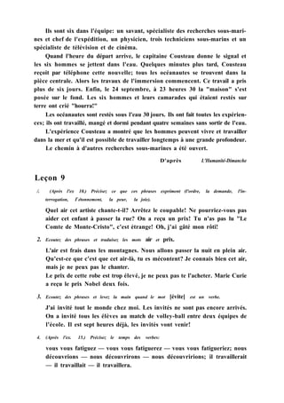 Ils sont six dans l'équipe: un savant, spécialiste des recherches sous-mari-
nes et chef de l'expédition, un physicien, trois techniciens sous-marins et un
spécialiste de télévision et de cinéma.
Quand l'heure du départ arrive, le capitaine Cousteau donne le signal et
les six hommes se jettent dans l'eau. Quelques minutes plus tard, Cousteau
reçoit par téléphone cette nouvelle; tous les océanautes se trouvent dans la
pièce centrale. Alors les travaux de l'immersion commencent. Ce travail a pris
plus de six jours. Enfin, le 24 septembre, à 23 heures 30 la "maison" s'est
posée sur le fond. Les six hommes et leurs camarades qui étaient restés sur
terre ont crié "hourra!"
Les océanautes sont restés sous l'eau 30 jours. Ils ont fait toutes les expérien-
ces; ils ont travaillé, mangé et dormi pendant quatre semaines sans sortir de l'eau.
L'expérience Cousteau a montré que les hommes peuvent vivre et travailler
dans la mer et qu'il est possible de travailler longtemps à une grande profondeur.
Le chemin à d'autres recherches sous-marines a été ouvert.
D'après L'Humanité-Dimanche
Leçon 9
/. (Après l'ex 10.) Précisez ce que ces phrases expriment (l'ordre, la demande, l'in-
terrogation, Г étonnement, la peur, la joie).
Quel air cet artiste chante-t-il? Arrêtez le coupable! Ne pourriez-vous pas
aider cet enfant à passer la rue? On a reçu un prix! Tu n'as pas lu "Le
Comte de Monte-Cristo", c'est étrange! Oh, j'ai gâté mon rôti!
2. Ecoutez des phrases et traduisez les mots air et prix.
L'air est frais dans les montagnes. Nous allons passer la nuit en plein air.
Qu'est-ce que c'est que cet air-là, tu es mécontent? Je connais bien cet air,
mais je ne peux pas le chanter.
Le prix de cette robe est trop élevé, je ne peux pas te l'acheter. Marie Curie
a reçu le prix Nobel deux fois.
3. Ecoutez des phrases et levez la main quand le mot [évite] est un verbe.
J'ai invité tout le monde chez moi. Les invités ne sont pas encore arrivés.
On a invité tous les élèves au match de volley-ball entre deux équipes de
l'école. Il est sept heures déjà, les invités vont venir!
4. (Après l'ex. 15.) Précisez le temps des verbes:
vous vous fatiguez — vous vous fatiguerez — vous vous fatigueriez; nous
découvrions — nous découvrirons — nous découvririons; il travaillerait
— il travaillait — il travaillera.
 
