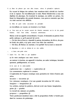 5. a) Dans les phrases que vous allez écouter, relevez le gérondif et répétez-le.
En voyant la fatigue des enfants, leur moniteur-chef a décidé de s'arrêter
et de se reposer. En travaillant jour et nuit, Maria Sklodowska a reçu son
diplôme de physique. En écoutant la musique, on oublie ses peines. En
lisant les biographies des grands hommes, vous pouvez constater que leur
vie était souvent très difficile.
b) Dites de quels verbes sont formés les gérondifs:
en travaillant, en voyant, en écoutant et en lisant.
6. a) Vous savez qu 'on raconte souvent des histoires amusantes sur la vie des grands
hommes. Voici l'une d'elles. Ecoutez-la attentivement.
Balzac avait un appétit extraordinaire. Un jour, il demanda au patron d'une
petite auberge ce qu'il pouvait lui servir.
— J'ai des hors-d'œuvre, répondit le patron, du jambon, du lièvre, du pou-
let froid, des pâtés, et je peux aussi vous faire une omelette.
— Eh bien, dit Balzac en souriant, c'est parfait! Servez-moi ce menu-là!
b) Reproduisez ce récit en tâchant de ne rien oublier.
-, c) Jouez cette petite scène.
7. (Après l'ex. 23.) Dites ce que signifient:
a) les mots analogues aux mots russes:
un moteur à réaction, un appareil à réaction, un cadre technique, herméti-
quement, publiquement, en secret.
b) les mots de la même famille:
explorateur (m) — explorer — exploration (f)
Les cosmonautes explorent le cosmos.
L'exploration de l'espace cosmique nous permettra de visiter d'autres pla-
nètes.
inventer — invention (f)
Les vaisseaux cosmiques, c'est une grande invention du XXe
siècle,
imaginer — imagination (f)
Les artistes, surtout les peintres, doivent avoir une bonne imagination.
peine (f) — pénible
Le travail des mineurs est pénible.
proposer — proposition (f)
Notre professeur-moniteur nous a fait la proposition d'aller à Sotchi pen-
dant les vacances de printemps.
 