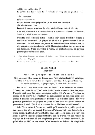 publier — publication (f)
La publication des romans de cet écrivain lui remporta un grand succès.
c) les antonymes:
refuser * accepter
Je dois refuser votre proposition, je ne peux pas l'accepter,
détruire Ф construire
Pendant la guerre beaucoup de villes et de villages ont été détruits.
d) les mots le coucher et le lever du soleil, l'adolescent, entourer, le créateur,
familier, la génération, pittoresque.'
Quand le soleil se lève le matin — c'est le lever, quand le soleil se couche le
soir— c'est le coucher. Un garçon de 16 ans n'est plus un enfant, c'est un
adolescent. Un mur entoure le jardin. Le nom de Koroliov, créateur des fu-
sées cosmiques, ne sera jamais oublié. Dans notre maison tous les objets me
sont familiers. D'une génération à l'autre, les goûts changent. Un paysage
pittoresque s'ouvre à nos yeux.
8. Vous aimez beaucoup les romans de Jules Verne. Donc, ce sera intéressant d'ap-
prendre sa biographie.
Ecoutez ce texte et dites ce que vous avez appris de nouveau sur Jules Verne.
JULES VERNE
(1828-1905)
M o t s e t g r o u p e s d e m o t s n o u v e a u x
faire son droit, libre cours, se documenter, l'accent d'authenticité technique,
souffrir (зд. выносить), les recompences méritées, la Légion d'honneur,
ils furent couronnés, le graphologue, le spéciment d'écriture
Les titres "Vingt mille lieues sous les mers", "Cinq semaines en ballon",
"Voyage au centre de la Terre" sont familiers non seulement pour les jeunes
Français, mais pour les jeunes du monde entier. Qui n'a pas lu "Le tour du
monde en 80 jours"? Le "Nautilus" est certainement un nom bien connu des
jeunes et des plus vieux partout dans le monde. Le capitaine Némo a fait rêver
plusieurs générations de garçons du passé et fera rêver un grand nombre de
générations à venir. Qui était le créateur de ces histoires merveilleuses?
Jules Verne est né à Nantes, et c'est là qu'il termina la première partie de
ses études. Son père, un avocat, l'envoya à Paris pour faire son droit. Mais le
jeune homme préférait aller au théâtre, lire, écrire de la poésie que faire son
droit. Il écrivit quelques pièces de théâtre, puis se tourna vers des romans de
voyages et d'aventures où son imagination pouvait se donner libre cours. La
publication en 1863 de son roman "Cinq semaines en ballon" fut son premier
 