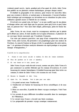vraiment grand succès. Après, pendant près d'un quart de siècle, Jules Verne
fera publier un ou plusieurs romans fantastiques, presque chaque année!
Il étudiait la géographie et les sciences, pour trouver de nouvelles idées
pour une aventure à décrire, et surtout pour se documenter. L'accent d'authen-
ticité technique qui accompagne ses inventions ou ses situations les plus extra-
ordinaires ajoutait encore à l'intérêt de ses romans.
Il écrivait avec grand soin, de façon "...à ne pas souffrir que de ma plume
n'échappe même une seule ligne que les garçons, pour qui j'écris et que j'aime
tant, ne puissent lire." Son style était simple, pittoresque, plein de bonne hu-
meur.
Jules Verne, de son vivant, reçut les recompenses méritées par le plaisir
qu'il offrait aux autres. Il était membre de la Légion d'honneur, et plusieurs de
ses ouvrages furent couronnés par l'Académie Française.
Une note qui amusera peut-être: une page d'une composition écrite par
Jules Verne, alors lycéen, fut présentée à un graphologue pour une analyse de
l'écriture. Le nom de l'auteur ne fut pas révélé. Le graphologue dit, entre autres,
que "...le spécimen d'écriture analysée démontre un esprit pratique et un grand
manque d'imagination..."
Contrôle de la compréhension
9. Ecoutez le texte encore une fois et traduisez les titres des romans mentionnés.
10. Posez dix questions sur le texte et répondez-y.
11. En vous basant sur le texte, prouvez que:
Jules Verne n'a pas voulu devenir avocat, comme son père; Jules Verne n'a
pas commencé sa carrière littéraire par les romans d'aventures; il a écrit
beaucoup de romans fantastiques; il étudiait beaucoup pour bien écrire ses
romans; le talent de Jules Verne a été reconnu de son vivant.
12. Racontez la biographie de Jules Verne.
13. (Après l'ex. 34.) Narration. Voici le plan pour vous aider:
1. Un grand savant russe Tsiolkovski.
2. Tsiolkovski est l'auteur de beaucoup de livres scientifiques et de nou-
velles.
3. Dans ces nouvelles, il parlait des futurs voyages cosmiques. Voici l'une
d'elles.
4. Les savants de pays différents travaillent ensemble dans les montagnes
de l'Himalaya.
5. Le savant russe Ivanov a inventé une fusée cosmique.
6. Les préparatifs du premier voyage cosmique commencent.
 