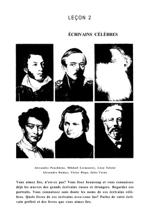 LEÇON 2
ÉCRIVAINS CÉLÈBRES
Alexandre Pouchkine, Mikhaïl Lermontov, Léon Tolstoï
Alexandre D u m a s , Victor Hugo, Jules Verne
Vous aimez lire, n'est-ce pas? Vous lisez beaucoup et vous connaissez
déjà les œuvres des grands écrivains russes et étrangers. Regardez ces
portraits. Vous connaissez sans doute les noms de ces écrivains célè-
bres. Quels livres de ces écrivains avez-vous lus? Parlez de votre écri-
vain préféré et des livres que vous aimez lire.
 