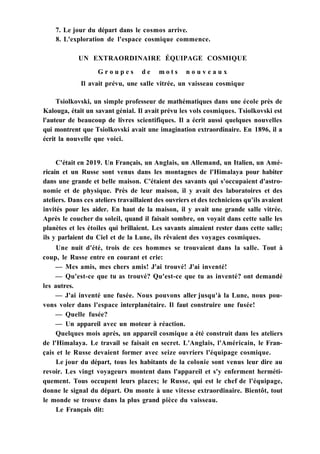 7. Le jour du départ dans le cosmos arrive.
8. L'exploration de l'espace cosmique commence.
UN EXTRAORDINAIRE ÉQUIPAGE COSMIQUE
G r o u p e s d e m o t s n o u v e a u x
Il avait prévu, une salle vitrée, un vaisseau cosmique
Tsiolkovski, un simple professeur de mathématiques dans une école près de
Kalouga, était un savant génial. Il avait prévu les vols cosmiques. Tsiolkovski est
l'auteur de beaucoup de livres scientifiques. Il a écrit aussi quelques nouvelles
qui montrent que Tsiolkovski avait une imagination extraordinaire. En 1896, il a
écrit la nouvelle que voici.
C'était en 2019. Un Français, un Anglais, un Allemand, un Italien, un Amé-
ricain et un Russe sont venus dans les montagnes de l'Himalaya pour habiter
dans une grande et belle maison. C'étaient des savants qui s'occupaient d'astro-
nomie et de physique. Près de leur maison, il y avait des laboratoires et des
ateliers. Dans ces ateliers travaillaient des ouvriers et des techniciens qu'ils avaient
invités pour les aider. En haut de la maison, il y avait une grande salle vitrée.
Après le coucher du soleil, quand il faisait sombre, on voyait dans cette salle les
planètes et les étoiles qui brillaient. Les savants aimaient rester dans cette salle;
ils y parlaient du Ciel et de la Lune, ils rêvaient des voyages cosmiques.
Une nuit d'été, trois de ces hommes se trouvaient dans la salle. Tout à
coup, le Russe entre en courant et crie:
— Mes amis, mes chers amis! J'ai trouvé! J'ai inventé!
— Qu'est-ce que tu as trouvé? Qu'est-ce que tu as inventé? ont demandé
les autres.
— J'ai inventé une fusée. Nous pouvons aller jusqu'à la Lune, nous pou-
vons voler dans l'espace interplanétaire. Il faut construire une fusée!
— Quelle fusée?
— Un appareil avec un moteur à réaction.
Quelques mois après, un appareil cosmique a été construit dans les ateliers
de l'Himalaya. Le travail se faisait en secret. L'Anglais, l'Américain, le Fran-
çais et le Russe devaient former avec seize ouvriers l'équipage cosmique.
Le jour du départ, tous les habitants de la colonie sont venus leur dire au
revoir. Les vingt voyageurs montent dans l'appareil et s'y enferment herméti-
quement. Tous occupent leurs places; le Russe, qui est le chef de l'équipage,
donne le signal du départ. On monte à une vitesse extraordinaire. Bientôt, tout
le monde se trouve dans la plus grand pièce du vaisseau.
Le Français dit:
 