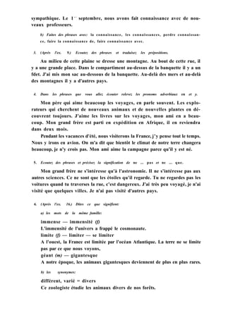 sympathique. Le 1e r
septembre, nous avons fait connaissance avec de nou-
veaux professeurs.
b) Faites des phrases avec: la connaissance, les connaissances, perdre connaissan-
ce, faire la connaissance de, faire connaissance avec.
3. (Après l'ex. 9.) Ecoutez des phrases et traduisez les prépositions.
Au milieu de cette plaine se dresse une montagne. Au bout de cette rue, il
y a une grande place. Dans le compartiment au-dessus de la banquette il y a un
fdet. J'ai mis mon sac au-dessous de la banquette. Au-delà des mers et au-delà
des montagnes il y a d'autres pays.
4. Dans les phrases que vous allez écouter relevez les pronoms adverbiaux en et y.
Mon père qui aime beaucoup les voyages, en parle souvent. Les explo-
rateurs qui cherchent de nouveaux animaux et de nouvelles plantes en dé-
couvrent toujours. J'aime les livres sur les voyages, mon ami en a beau-
coup. Mon grand frère est parti en expédition en Afrique, il en reviendra
dans deux mois.
Pendant les vacances d'été, nous visiterons la France, j'y pense tout le temps.
Nous y irons en avion. On m'a dit que bientôt le climat de notre terre changera
beaucoup, je n'y crois pas. Mon ami aime la campagne parce qu'il y est né.
5. Ecoutez des phrases et précisez la signification de ne ... pas et ne ... que.
Mon grand frère ne s'intéresse qu'à l'astronomie. Il ne s'intéresse pas aux
autres sciences. Ce ne sont que les étoiles qu'il regarde. Tu ne regardes pas les
voitures quand tu traverses la rue, c'est dangereux. J'ai très peu voyagé, je n'ai
visité que quelques villes. Je n'ai pas visité d'autres pays.
6. (Après l'ex. 16.) Dites ce que signifient:
a) les mots de la même famille:
immense — immensité (f)
L'immensité de l'univers a frappé le cosmonaute.
limite (f) — limiter — se limiter
A l'ouest, la France est limitée par l'océan Atlantique. La terre ne se limite
pas par ce que nous voyons,
géant (m) — gigantesque
A notre époque, les animaux gigantesques deviennent de plus en plus rares.
b) les synonymes:
différent, varié = divers
Ce zoologiste étudie les animaux divers de nos forêts.
 
