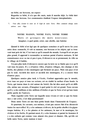 un bébé, un berceau, un espace
Regardez ce bébé, il n'a que dix mois, mais il marche déjà. Le bébé dort
dans son berceau. Les cosmonautes étudient l'espace interplanétaire.
7. Vous allez écouter le texte où il s'agit de notre Terre. Dites comment change notre
univers avec l'âge.
NOTRE MAISON, NOTRE PAYS, NOTRE TERRE
M o t s e t g r o u p e s d e m o t s n o u v e a u x
imaginer, à quel point, créer, une abeille, une baleine
Quand le bébé n'est âgé que de quelques semaines et qu'il ouvre les yeux
entre deux sommeils, il voit sa maman, son berceau et les objets, qui se trou-
vent tout près de lui. C'est tout ce qu'il connaît du monde. Lorsqu'il est un peu
plus grand, il apprend à reconnaître sa maison parmi d'autres maisons. Il fait
connaissance avec sa rue et peu à peu, il découvre en se promenant, la ville ou
le village où il habite.
Un peu plus tard, il découvre encore que la terre ne se limite pas à ce qu'il
voit tous les jours. Il y a d'autres villes, d'autres villages, des champs et des
forêts, des plaines et des montagnes qui forment un pays. Mais son pays n'est
pas le seul. Au-delà des mers et au-delà des montagnes, il y a encore bien
d'autres pays.
Quelques années plus tard, à l'école, l'enfant apprendra que le monde,
avec tous ses pays et tous ses océans, est en réalité la surface d'une boule: la
Terre, qui tourne dans le ciel autour du Soleil. On lui dira aussi qu'il est diffi-
cile, même aux savants, d'imaginer à quel point le ciel est grand. Nous savons
qu'il y a des millions et des millions d'étoiles et que la Terre n'est qu'une toute
petite partie de l'univers.
Mais regarder cette Terre sur laquelle nous vivons et voir ce que les hom-
mes y ont créés, c'est déjà passionnant!
Donc notre Terre est une bien petite boule dans l'immensité de l'espace.
Et pourtant, les savants, eux-mêmes, n'ont pas encore fini d'en découvrir
toutes les merveilles! Il y a les animaux si divers, de la petite abeille à la gigan-
tesque baleine. Il y a les plantes et les animaux, la mer et la montagne, les
rivières et les forêts. Et partout aussi, il y a des hommes et parmi les hommes il
y a des enfants qui comme vous aiment rire, jouer et chanter. Oh, qu'elle est
belle notre Terre, notre maison à tous!
 