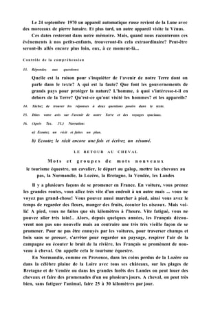 Le 24 septembre 1970 un appareil automatique russe revient de la Lune avec
des morceaux de pierre lunaire. Et plus tard, un autre appareil visite la Vénus.
Ces dates resteront dans notre mémoire. Mais, quand nous raconterons ces
événements à nos petits-enfants, trouveront-ils cela extraordinaire? Peut-être
seront-ils allés encore plus loin, eux, à ce moment-là...
Contrôle de la compréhension
13. Répondez aux questions:
Quelle est la raison pour s'inquiéter de l'avenir de notre Terre dont on
parle dans le texte? A qui est la faute? Que font les gouvernements de
grands pays pour protéger la nature? L'homme, à quoi s'intéresse-t-il en
dehors de la Terre? Qu'est-ce qu'ont visité les hommes? et les appareils?
14. Tâchez de trouver les réponses à deux questions posées dans le texte.
15. Dites votre avis sur l'avenir de notre Terre et des voyages spaciaux.
16. (Après Тех. 31.) Narration:
a) Ecoutez un récit et faites un plan.
b) Ecoutez le récit encore une fois et écrivez un résumé.
L E R E T O U R A U C H E V A L
M o t s e t g r o u p e s d e m o t s n o u v e a u x
le tourisme équestre, un cavalier, le départ au galop, mettre les chevaux au
pas, la Normandie, la Lozère, la Bretagne, la Vendée, les Landes
Il y a plusieurs façons de se promener en France. En voiture, vous prenez
les grandes routes, vous allez très vite d'un endroit à un autre mais ... vous ne
voyez pas grand-chose! Vous pouvez aussi marcher à pied, ainsi vous avez le
temps de regarder des fleurs, manger des fruits, écouter les oiseaux. Mais voi-
là! A pied, vous ne faites que six kilomètres à l'heure. Vite fatigué, vous ne
pouvez aller très loin!.. Alors, depuis quelques années, les Français décou-
vrent non pas une nouvelle mais au contraire une très très vieille façon de se
promener. Pour ne pas être ennuyés par les voitures, pour traverser champs et
bois sans se presser, s'arrêter pour regarder un paysage, respirer l'air de la
campagne ou écouter le bruit de la rivière, les Français se promènent de nou-
veau à cheval. On appelle cela le tourisme équestre.
En Normandie, comme en Provence, dans les coins perdus de la Lozère ou
dans la célèbre plaine de la Loire avec tous ses châteaux, sur les plages de
Bretagne et de Vendée ou dans les grandes forêts des Landes on peut louer des
chevaux et faire des promenades d'un ou plusieurs jours. A cheval, on peut très
bien, sans fatiguer l'animal, faire 25 à 30 kilomètres par jour.
 